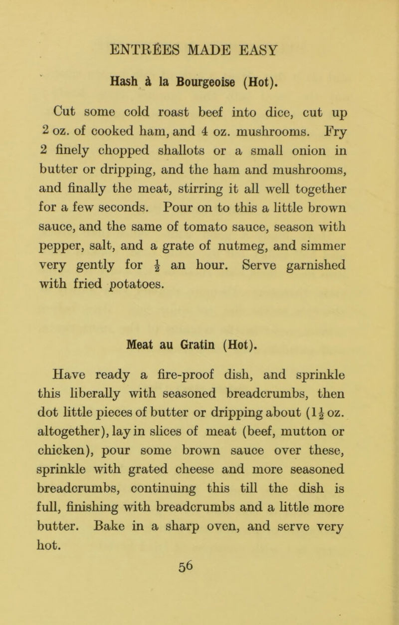 Hash & la Bourgeoise (Hot). Cut some cold roast beef into dice, cut up 2 oz. of cooked ham, and 4 oz. mushrooms. Fry 2 finely chopped shallots or a small onion in butter or dripping, and the ham and mushrooms, and finally the meat, stirring it all well together for a few seconds. Pour on to this a little brown sauce, and the same of tomato sauce, season with pepper, salt, and a grate of nutmeg, and simmer very gently for £ an hour. Serve garnished with fried potatoes. Meat au Gratin (Hot). Have ready a fire-proof dish, and sprinkle this liberally with seasoned breadcrumbs, then dot little pieces of butter or dripping about (l| oz. altogether), lay in slices of meat (beef, mutton or chicken), pour some brown sauce over these, sprinkle with grated cheese and more seasoned breadcrumbs, continuing this till the dish is full, finishing with breadcrumbs and a little more butter. Bake in a sharp oven, and serve very hot.