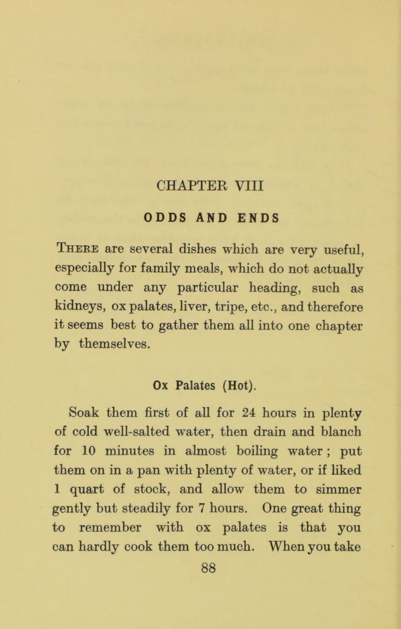 CHAPTER VIII ODDS AND ENDS There are several dishes which are very useful, especially for family meals, which do not actually come under any particular heading, such as kidneys, ox palates, liver, tripe, etc., and therefore it seems best to gather them all into one chapter by themselves. Ox Palates (Hot). Soak them first of all for 24 hours in plenty of cold well-salted water, then drain and blanch for 10 minutes in almost boiling water; put them on in a pan with plenty of water, or if liked 1 quart of stock, and allow them to simmer gently but steadily for 7 hours. One great thing to remember with ox palates is that you can hardly cook them too much. When you take