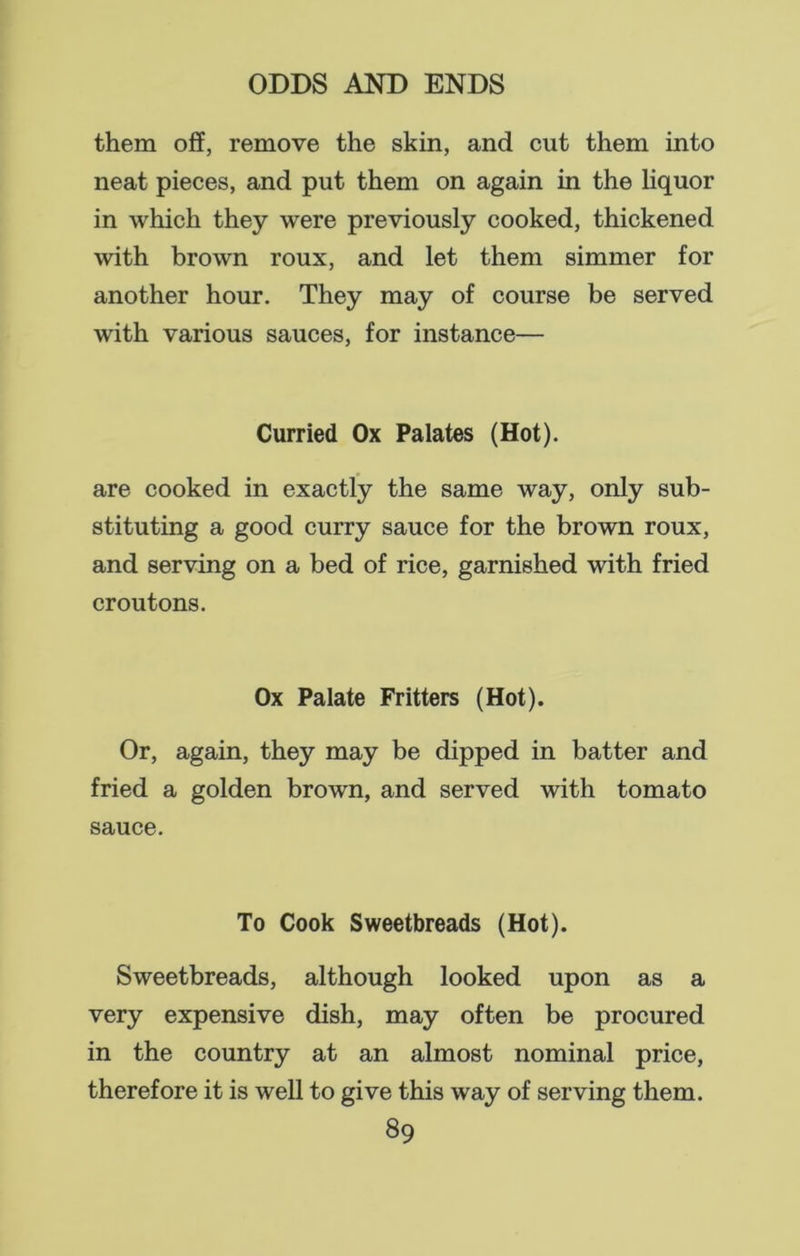 them off, remove the skin, and cut them into neat pieces, and put them on again in the liquor in which they were previously cooked, thickened with brown roux, and let them simmer for another hour. They may of course be served with various sauces, for instance— Curried Ox Palates (Hot). are cooked in exactly the same way, only sub- stituting a good curry sauce for the brown roux, and serving on a bed of rice, garnished with fried croutons. Ox Palate Fritters (Hot). Or, again, they may be dipped in batter and fried a golden brown, and served with tomato sauce. To Cook Sweetbreads (Hot). Sweetbreads, although looked upon as a very expensive dish, may often be procured in the country at an almost nominal price, therefore it is well to give this way of serving them.