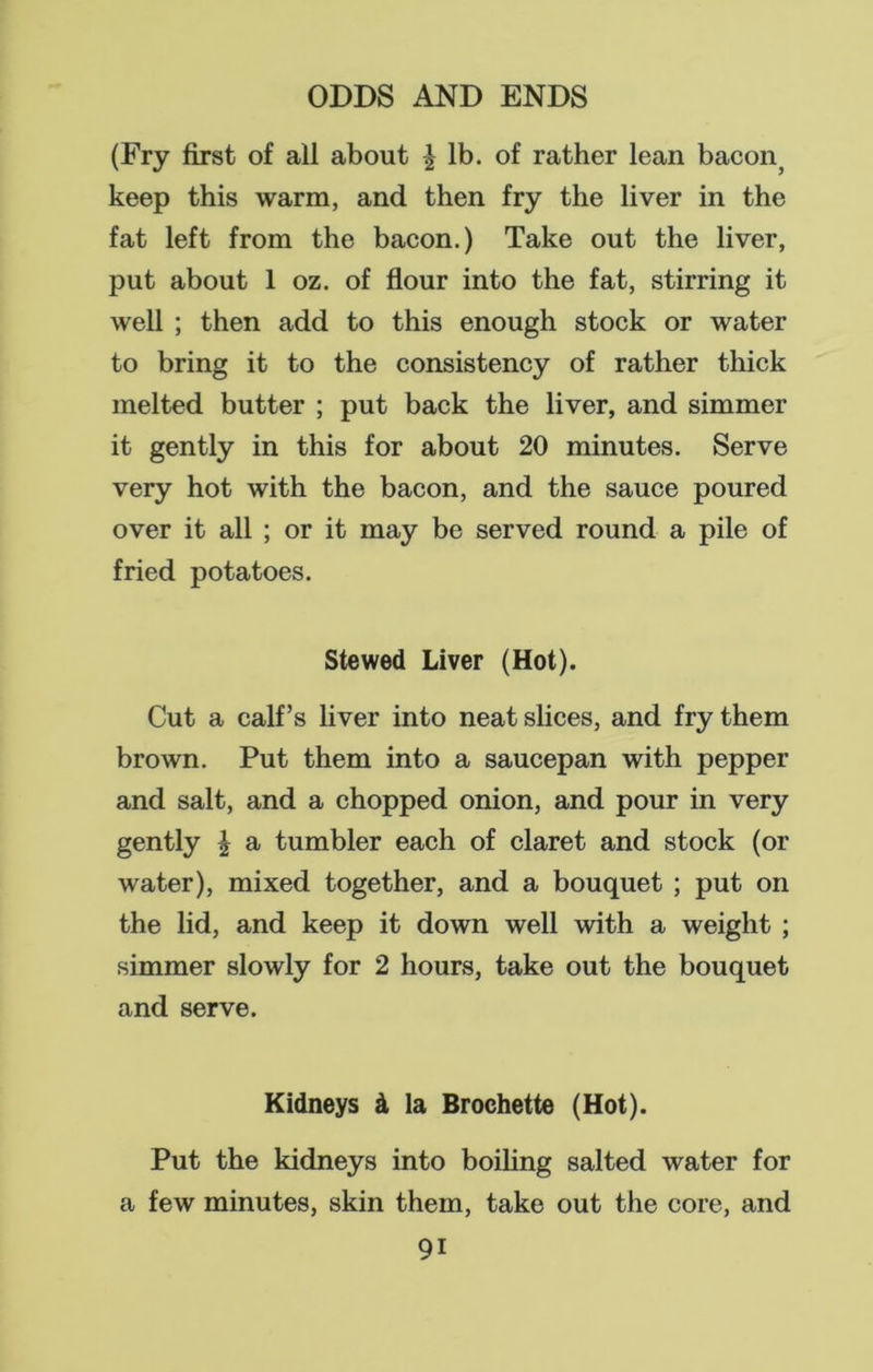 (Fry first of all about £ lb. of rather lean bacon? keep this warm, and then fry the liver in the fat left from the bacon.) Take out the liver, put about 1 oz. of flour into the fat, stirring it well ; then add to this enough stock or water to bring it to the consistency of rather thick melted butter ; put back the liver, and simmer it gently in this for about 20 minutes. Serve very hot with the bacon, and the sauce poured over it all ; or it may be served round a pile of fried potatoes. Stewed Liver (Hot). Cut a calf’s liver into neat slices, and fry them brown. Put them into a saucepan with pepper and salt, and a chopped onion, and pour in very gently \ a tumbler each of claret and stock (or water), mixed together, and a bouquet ; put on the lid, and keep it down well with a weight ; simmer slowly for 2 hours, take out the bouquet and serve. Kidneys & la Brochette (Hot). Put the kidneys into boiling salted water for a few minutes, skin them, take out the core, and