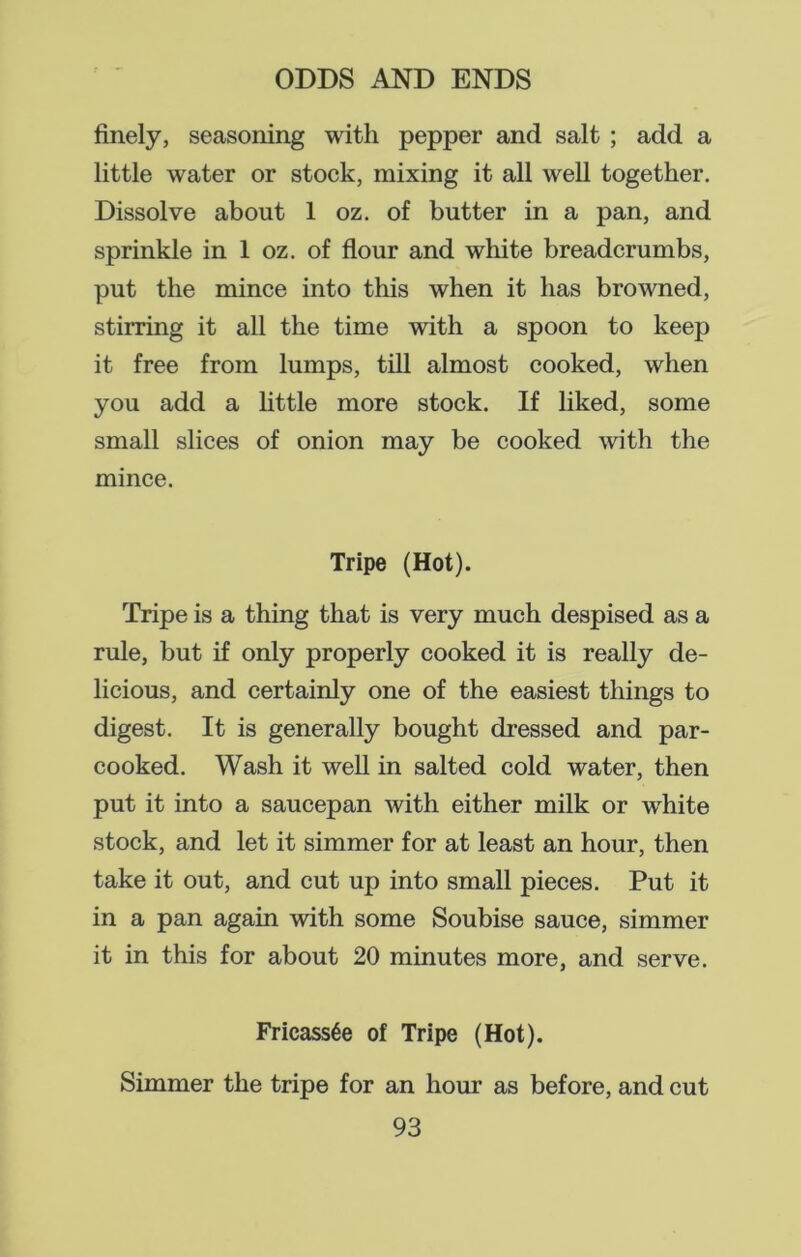 finely, seasoning with pepper and salt ; add a little water or stock, mixing it all well together. Dissolve about 1 oz. of butter in a pan, and sprinkle in 1 oz. of flour and white breadcrumbs, put the mince into this when it has browned, stirring it all the time with a spoon to keep it free from lumps, till almost cooked, when you add a little more stock. If liked, some small slices of onion may be cooked with the mince. Tripe (Hot). Tripe is a thing that is very much despised as a rule, but if only properly cooked it is really de- licious, and certainly one of the easiest things to digest. It is generally bought dressed and par- cooked. Wash it well in salted cold water, then put it into a saucepan with either milk or white stock, and let it simmer for at least an hour, then take it out, and cut up into small pieces. Put it in a pan again with some Soubise sauce, simmer it in this for about 20 minutes more, and serve. Fricassee of Tripe (Hot). Simmer the tripe for an hour as before, and cut