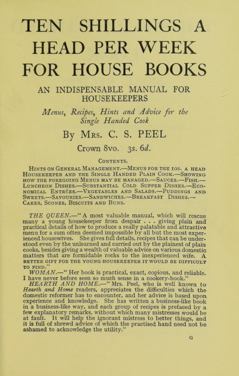 TEN SHILLINGS A HEAD PER WEEK FOR HOUSE BOOKS AN INDISPENSABLE MANUAL FOR HOUSEKEEPERS Menus, Recipes, Hints and Advice for the Single Handed Cook By Mrs. C. S. PEEL Crown 8vo. 3s. 6d. Contents. Hints on General Management.—Menus for the ios. a head Housekeeper and the Single Handed Plain Cook.—Showing HOW THE FOREGOING MENUS MAY BE MANAGED. SAUCES. FlSH. Luncheon Dishes.—Substantial Cold Supper Dishes.—Eco- nomical Entries.—Vegetables and Salads.—Puddings and Sweets.—Savouries.—Sandwiches.—Breakfast Dishes.— Cakes, Scones, Biscuits and Buns. THE QUEEN.—“A most valuable manual, which will rescue many a young housekeeper from despair . . . giving plain and practical details of how to produce a really palatable and attractive menu for a sum often deemed impossible by all but the most exper- ienced housewives. She gives full details, recipes that can be under- stood even by the unlearned and carried out by the plainest of plain cooks, besides giving a wealth of valuable advice on various domestic matters that are formidable rocks to the inexperienced wife. A BETTER GIFT FOR THE YOUNG HOUSEKEEPER IT WOULD BE DIFFICULT TO FIND.” WOMAN.—“ Her book is practical, exact, copious, and reliable. I have never before seen so much sense in a cookery-book.” HEARTH AND HOME.—“ Mrs. Peel, who is well known to Hearth and Home readers, appreciates the difficulties which the domestic reformer has to encounter, and her advice is based upon experience and knowledge. She has written a business-like book in a business-like way, and each group of recipes is prefaced by a few explanatory remarks, without which many mistresses would be at fault. It will help the ignorant mistress to better things, and it is full of shrewd advice of which the practised hand need not be ashamed to acknowledge the utility.” G
