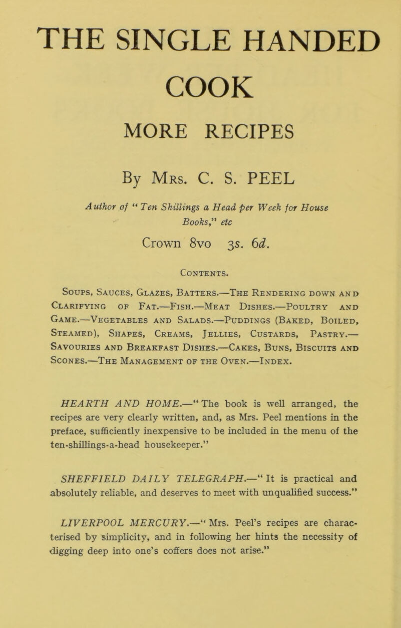 THE SINGLE HANDED COOK Soups, Sauces, Glazes, Batters.—The Rendering down and Clarifying of Fat.—Fish.—Meat Dishes.—Poultry and Game.—Vegetables and Salads.—Puddings (Baked, Boiled, Steamed), Shapes, Creams, Jellies, Custards, Pastry.— Savouries and Breakfast Dishes.—Cakes, Buns, Biscuits and Scones.—The Management of the Oven.—Index. HEARTH AND HOME.—11 The book is well arranged, the recipes are very clearly written, and, as Mrs. Peel mentions in the preface, sufficiently inexpensive to be included in the menu of the ten-shillings-a-head housekeeper.” SHEFFIELD DAILY TELEGRAPH.—“ It is practical and absolutely reliable, and deserves to meet with unqualified success.” LIVERPOOL MERCURY.—“ Mrs. Peel’s recipes are charac- terised by simplicity, and in following her hints the necessity of digging deep into one’s coffers does not arise.” MORE RECIPES Mrs. C. S. PEEL Author of “ Ten Shillings a Head per Week for House Books, etc Crown 8vo 3s. 6d. Contents.