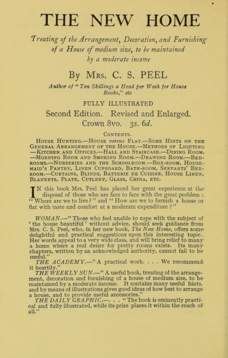 THE NEW HOME Treating of the Arrangement, Decoration, and Furnishing of a House of medium size, to be maintained by a moderate income By Mrs. C. S. PEEL Author of “ Ten Shillings a Head per Week for House Books, etc FULLY ILLUSTRATED Second Edition. Revised and Enlarged. Crown 8vo. 3s. 6d. Contents. House Hunting.—House versus Flat.—Some Hints on the General Arrangement of the House.—Methods of Lighting —Kitchen.and Offices.—Hall and Staircase.—Dining Room. —Morning Room and Smoking Room.—Drawing Room.—Bed- rooms.—Nurseries and the Schoolroom.—Box-room, House- maid’s Pantry, Linen Cupboard, Bath-room, Servants’ Bed- room.—Curtains, Blinds, Batterie de Cuisine, House Linen, Blankets, Plate, Cutlery, Glass, China, etc. IN this book Mrs. Peel has placed her great experience at the- disposal of those who are face to face with the great problem : “ Where are we to live? ” and “ How are we to furnish a house or flat with taste and comfort at a moderate expenditure ? ” WOMAN.—“ Those who feel unable to cope with the subject of ‘ the house beautiful ’ without advice, should seek guidance from Mrs. C. S. Peel, who, in her new book, The New Home, offers some delightful and practical suggestions upon this interesting topic. Her words appeal to a very wTide class, and will bring relief to many a home w'here a real desire for pretty rooms exists. Its many chapters, written by an acknowledged authority, cannot fail to be useful.” THE ACADEMY.—“A practical vrork. . . . We recommend it heartily.” THE WEEKLY SUN.—“ A useful book, treating of the arrange- ment, decoration and furnishing of a house of medium size, to be maintained by a moderate income. It contains many useful hints, and by means of illustrations gives good ideas of how best to arrange a house, and to provide useful accessories.” THE DAILY GRAPHIC.—. . . “ The book is eminently practi- cal and fully illustrated, while its price places it within the reach of all.”