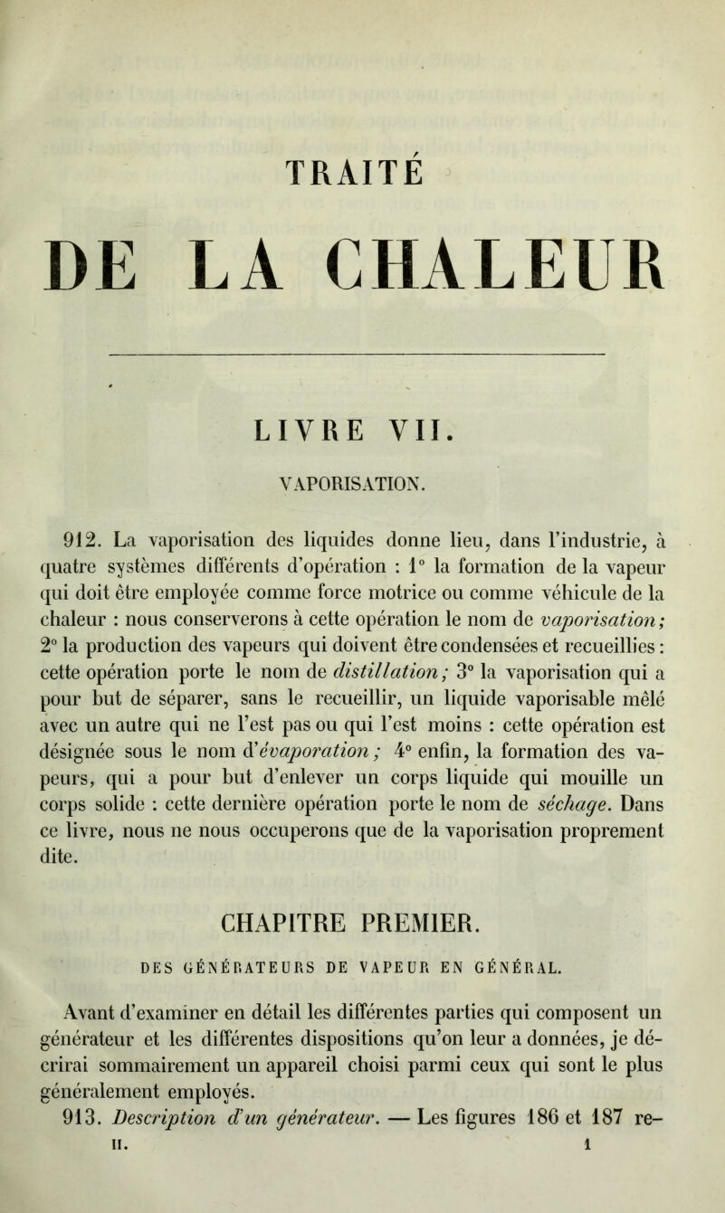 DE LA CHALEUR LIVRE VII. VAPORISATION. 912. La vaporisation des liquides donne lieu, dans l’industrie, à quatre systèmes différents d’opération : 1° la formation de la vapeur qui doit être employée comme force motrice ou comme véhicule de la chaleur : nous conserverons à cette opération le nom de vaporisation ; 2° la production des vapeurs qui doivent être condensées et recueillies : cette opération porte le nom de distillation ; 3° la vaporisation qui a pour but de séparer, sans le recueillir, un liquide vaporisable mêlé avec un autre qui ne l’est pas ou qui l’est moins : cette opération est désignée sous le nom d’évaporation ; 4° enfin, la formation des va- peurs, qui a pour but d’enlever un corps liquide qui mouille un corps solide : cette dernière opération porte le nom de séchage. Dans ce livre, nous ne nous occuperons que de la vaporisation proprement dite. CHAPITRE PREMIER. DES GÉNÉRATEURS DE VAPEUR EN GÉNÉRAL. Avant d’examiner en détail les différentes parties qui composent un générateur et les différentes dispositions qu’on leur a données, je dé- crirai sommairement un appareil choisi parmi ceux qui sont le plus généralement employés. 913. Description d’un générateur. —Les figures 186 et 187 re-