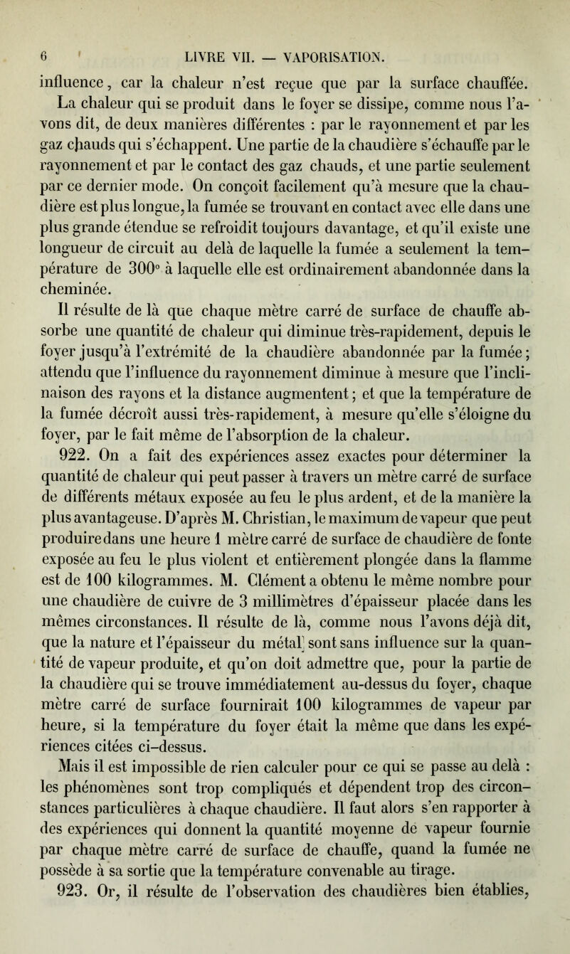 influence, car la chaleur n’est reçue que par la surface chauffée. La chaleur qui se produit dans le foyer se dissipe, comme nous l’a- vons dit, de deux manières différentes : par le rayonnement et par les gaz chauds qui s’échappent. Une partie de la chaudière s’échauffe par le rayonnement et par le contact des gaz chauds, et une partie seulement par ce dernier mode. On conçoit facilement qu’à mesure que la chau- dière est plus longue, la fumée se trouvant en contact avec elle dans une plus grande étendue se refroidit toujours davantage, et qu’il existe une longueur de circuit au delà de laquelle la fumée a seulement la tem- pérature de 300° à laquelle elle est ordinairement abandonnée dans la cheminée. Il résulte de là que chaque mètre carré de surface de chauffe ab- sorbe une quantité de chaleur qui diminue très-rapidement, depuis le foyer jusqu’à l’extrémité de la chaudière abandonnée par la fumée ; attendu que l’influence du rayonnement diminue à mesure que l’incli- naison des rayons et la distance augmentent ; et que la température de la fumée décroît aussi très-rapidement, à mesure quelle s’éloigne du foyer, par le fait même de l’absorption de la chaleur. 922. On a fait des expériences assez exactes pour déterminer la quantité de chaleur qui peut passer à travers un mètre carré de surface de différents métaux exposée au feu le plus ardent, et de la manière la plus avantageuse. D’après M. Christian, le maximum de vapeur que peut produire dans une heure 1 mètre carré de surface de chaudière de fonte exposée au feu le plus violent et entièrement plongée dans la flamme est de 100 kilogrammes. M. Clément a obtenu le même nombre pour une chaudière de cuivre de 3 millimètres d’épaisseur placée dans les mêmes circonstances. Il résulte de là, comme nous l’avons déjà dit, que la nature et l’épaisseur du métal] sont sans influence sur la quan- tité de vapeur produite, et qu’on doit admettre que, pour la partie de la chaudière qui se trouve immédiatement au-dessus du foyer, chaque mètre carré de surface fournirait 100 kilogrammes de vapeur par heure, si la température du foyer était la même que dans les expé- riences citées ci-dessus. Mais il est impossible de rien calculer pour ce qui se passe au delà : les phénomènes sont trop compliqués et dépendent trop des circon- stances particulières à chaque chaudière. Il faut alors s’en rapporter à des expériences qui donnent la quantité moyenne de vapeur fournie par chaque mètre carré de surface de chauffe, quand la fumée ne possède à sa sortie que la température convenable au tirage. 923. Or, il résulte de l’observation des chaudières bien établies,