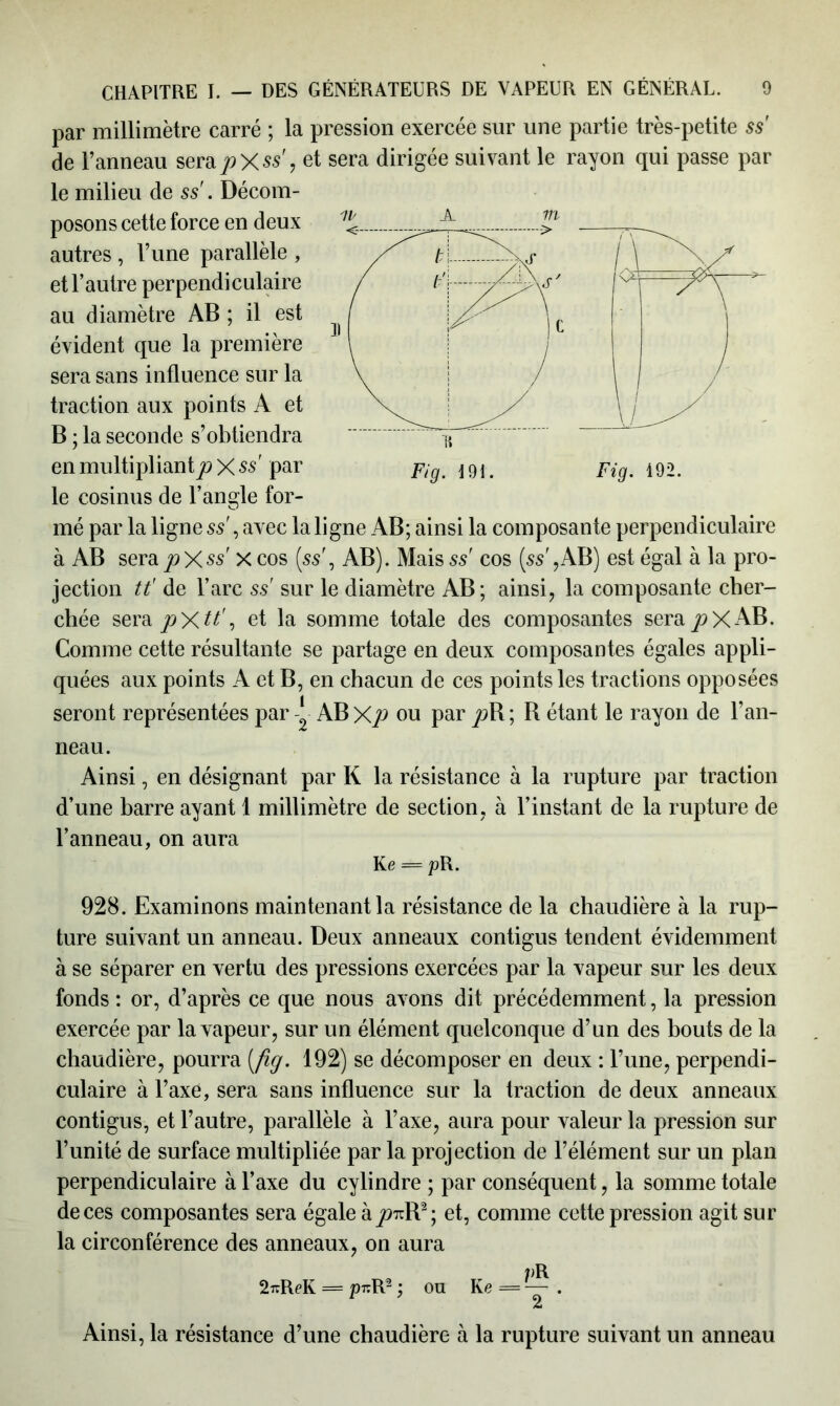 par millimètre carré ; la pression exercée sur une partie très-petite ss' de l’anneau sera/>X$s'? et sera dirigée suivant le rayon qui passe par le milieu de ss'. Décom- posons cette force en deux autres , l’une parallèle , et l’autre perpendiculaire au diamètre AB ; il est évident que la première sera sans influence sur la traction aux points A et B ; la seconde s’obtiendra en multipliantp X ss par le cosinus de l’angle for- mé par la ligne ss , avec la ligne AB; ainsi la composante perpendiculaire à AB sera^Xss' X cos [ss', AB). Mais ss' cos [ss ,AB) est égal à la pro- jection tt' de l’arc ss sur le diamètre AB ; ainsi, la composante cher- chée sera pXtt', et la somme totale des composantes sera jpXAB. Comme cette résultante se partage en deux composantes égales appli- quées aux points A et B, en chacun de ces points les tractions opposées seront représentées par * AB Xp ou par jdB ; R étant le rayon de l’an- neau. Ainsi, en désignant par K la résistance à la rupture par traction d’une barre ayant 1 millimètre de section, à l’instant de la rupture de l’anneau, on aura Ke = pR. 928. Examinons maintenant la résistance de la chaudière à la rup- ture suivant un anneau. Deux anneaux contigus tendent évidemment à se séparer en vertu des pressions exercées par la vapeur sur les deux fonds : or, d’après ce que nous avons dit précédemment, la pression exercée par la vapeur, sur un élément quelconque d’un des bouts de la chaudière, pourra [fig. 192) se décomposer en deux : l’une, perpendi- culaire à l’axe, sera sans influence sur la traction de deux anneaux contigus, et l’autre, parallèle à l’axe, aura pour valeur la pression sur l’unité de surface multipliée par la projection de l’élément sur un plan perpendiculaire à l’axe du cylindre ; par conséquent, la somme totale de ces composantes sera égale à/>7rR2; et, comme cette pression agit sur la circonférence des anneaux, on aura /)R 2îrReK = pr.R2 ; ou Ke = — . Ainsi, la résistance d’une chaudière à la rupture suivant un anneau