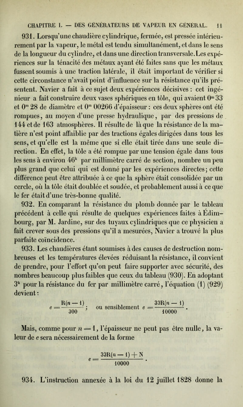 931. Lorsqu’une chaudière cylindrique, fermée, est pressée intérieu- rement par la vapeur, le métal est tendu simultanément, et dans le sens de la longueur du cylindre, et dans une direction transversale.Les expé- riences sur la ténacité des métaux ayant été faites sans que les métaux fussent soumis à une traction latérale, il était important de vérifier si cette circonstance n’avait point d’influence sur la résistance qu’ils pré- sentent. Navier a fait à ce sujet deux expériences décisives : cet ingé- nieur a fait construire deux vases sphériques en tôle, qui avaient 0m 33 et 0m 28 de diamètre et 0m 00266 d’épaisseur : ces deux sphères ont été rompues, au moyen d’une presse hydraulique, par des pressions de 144 et de 163 atmosphères. Il résulte de là que la résistance de la ma- tière n’est point affaiblie par des tractions égales dirigées dans tous les sens, et qu’elle est la même que si elle était tirée dans une seule di- rection. En effet, la tôle a été rompue par une tension égale dans tous les sens à environ 46k par millimètre carré de section, nombre un peu plus grand que celui qui est donné par les expériences directes ; cette différence peut être attribuée à ce que la sphère était consolidée par un cercle, où la tôle était doublée et soudée, et probablement aussi à ce que le fer était d’une très-bonne qualité. 932. En comparant la résistance du plomb donnée par le tableau précédent à celle qui résulte de quelques expériences faites à Edim- bourg, par M. Jardine, sur des tuyaux cylindriques que ce physicien a fait crever sous des pressions qu’il a mesurées, Navier a trouvé la plus parfaite coïncidence. 933. Les chaudières étant soumises à des causes de destruction nom- breuses et les températures élevées réduisant la résistance, il convient de prendre, pour l’effort qu’on peut faire supporter avec sécurité, des nombres beaucoup plus faibles que ceux du tableau (930). En adoptant 3k pour la résistance du fer par millimètre carré, l’équation (1) (929) devient : Mais, comme pour n = 1, l’épaisseur ne peut pas être nulle, la va- leur de e sera nécessairement de la forme 33R(n — 1) 10000 e 33R(n — 1) + N 10000