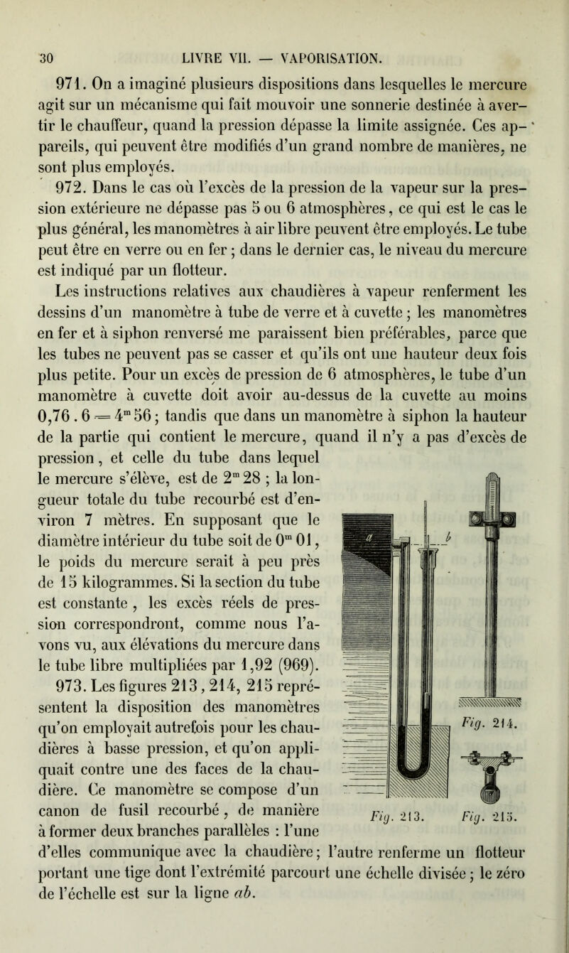 971. On a imaginé plusieurs dispositions dans lesquelles le mercure agit sur un mécanisme qui fait mouvoir une sonnerie destinée à aver- tir le chauffeur, quand la pression dépasse la limite assignée. Ces ap- * pareils, qui peuvent être modifiés d’un grand nombre de manières, ne sont plus employés. 972. Dans le cas où l’excès de la pression de la vapeur sur la pres- sion extérieure ne dépasse pas 5 ou 6 atmosphères, ce qui est le cas le plus général, les manomètres à air libre peuvent être employés. Le tube peut être en verre ou en fer ; dans le dernier cas, le niveau du mercure est indiqué par un flotteur. Les instructions relatives aux chaudières à vapeur renferment les dessins d’un manomètre à tube de verre et à cuvette ; les manomètres en fer et à siphon renversé me paraissent bien préférables, parce que les tubes ne peuvent pas se casser et qu’ils ont une hauteur deux fois plus petite. Pour un excès de pression de 6 atmosphères, le tube d’un manomètre à cuvette doit avoir au-dessus de la cuvette au moins 0,76.6 «= 4m56 ; tandis que dans un manomètre à siphon la hauteur de la partie qui contient le mercure, quand il n’y a pas d’excès de pression, et celle du tube dans lequel le mercure s’élève, est de 2m 28 ; la lon- gueur totale du tube recourbé est d’en- viron 7 mètres. En supposant que le diamètre intérieur du tube soit de 0m 01, le poids du mercure serait à peu près de 15 kilogrammes. Si la section du tube est constante , les excès réels de pres- sion correspondront, comme nous l’a- vons vu, aux élévations du mercure dans le tube libre multipliées par 1,92 (969). 973. Les figures 213,214, 215 repré- sentent la disposition des manomètres qu’on employait autrefois pour les chau- dières à basse pression, et qu’on appli- quait contre une des faces de la chau- dière. Ce manomètre se compose d’un canon de fusil recourbé, de manière à former deux branches parallèles : l’une d’elles communique avec la chaudière ; l’autre renferme un flotteur portant une tige dont l’extrémité parcourt une échelle divisée ; le zéro de l’échelle est sur la ligne ab.