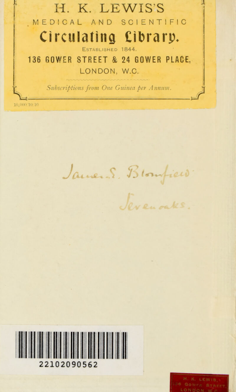 lU.fKioKi in H. K. LEWIS’S MEDICAL AND SCIENTIFIC Circulating Cibrarp, Established 1844. 136 GOWER STREET & 24 GOWER PLACE, LONDON, W.C. Subscriptions from One Guinea per Annum. 1 22102090562