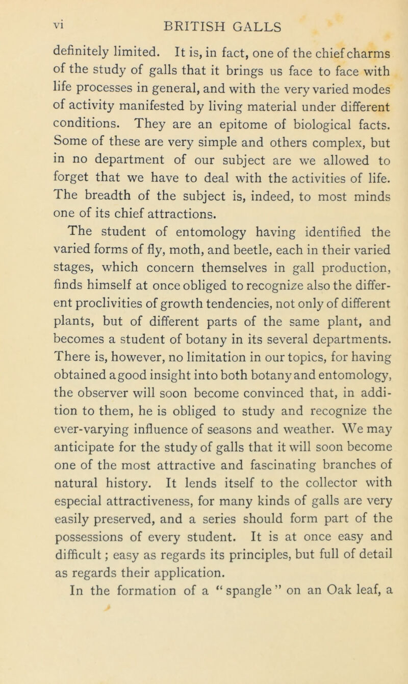 definitely limited. It is, in fact, one of the chief charms of the study of galls that it brings us face to face with life processes in general, and with the very varied modes of activity manifested by living material under different conditions. They are an epitome of biological facts. Some of these are very simple and others complex, but in no department of our subject are we allowed to forget that we have to deal with the activities of life. The breadth of the subject is, indeed, to most minds one of its chief attractions. The student of entomology having identified the varied forms of fly, moth, and beetle, each in their varied stages, which concern themselves in gall production, finds himself at once obliged to recognize also the differ- ent proclivities of growth tendencies, not only of different plants, but of different parts of the same plant, and becomes a student of botany in its several departments. There is, however, no limitation in our topics, for having obtained agood insight into both botany and entomology, the observer will soon become convinced that, in addi- tion to them, he is obliged to study and recognize the ever-varying influence of seasons and weather. We may anticipate for the study of galls that it will soon become one of the most attractive and fascinating branches of natural history. It lends itself to the collector with especial attractiveness, for many kinds of galls are very easily preserved, and a series should form part of the possessions of every student. It is at once easy and difficult; easy as regards its principles, but full of detail as regards their application. In the formation of a “ spangle ” on an Oak leaf, a