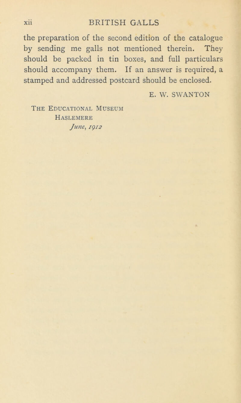 the preparation of the second edition of the catalogue by sending me galls not mentioned therein. They should be packed in tin boxes, and full particulars should accompany them. If an answer is required, a stamped and addressed postcard should be enclosed. E. W. SWANTON The Educational Museum Haslemere June^ igi2