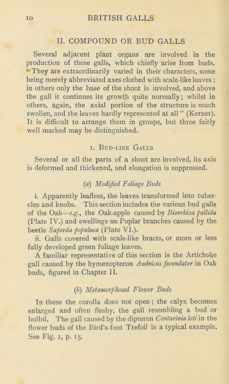II. COMPOUND OR BUD GALLS Several adjacent plant organs are involved in the production of these galls, which chiefly arise from buds. “ They are extraordinarily varied in their characters, some being merely abbreviated axes clothed with scale-like leaves ; in others only the base of the shoot is involved, and above the gall it continues its growth quite normally; whilst in others, again, the axial portion of the structure is much swollen, and the leaves hardly represented at all ” (Kerner). It is diflicult to arrange them in groups, but three fairly well marked may be distinguished. I. Bud-like Galls Several or all the parts of a shoot are involved, its axis is deformed and thickened, and elongation is suppressed. (a) Modified Foliage Buds i. Apparently leafless, the leaves transformed into tuber- cles and knobs. This section includes the various bud galls of the Oak—e.g., the Oak-apple caused by Biorrhiza pallida (Plate IV.) and swellings on Poplar branches caused by the beetle Saperda populnea (Plate VI.). ii. Galls covered with scale-like bracts, or more or less fully developed green foliage leaves. A familiar representative of this section is the Artichoke gall caused by the hymenopteron Andricus fecundator in Oak buds, figured in Chapter II. (b) Metamorphosed Flower Buds In these the corolla does not open ; the calyx becomes enlarged and often fleshy, the gall resembling a bud or bulbil. The gall caused by the dipteron Contarinia loti in the flower buds of the Bird’s-foot Trefoil is a typical example. See Fig. i, p. 15.