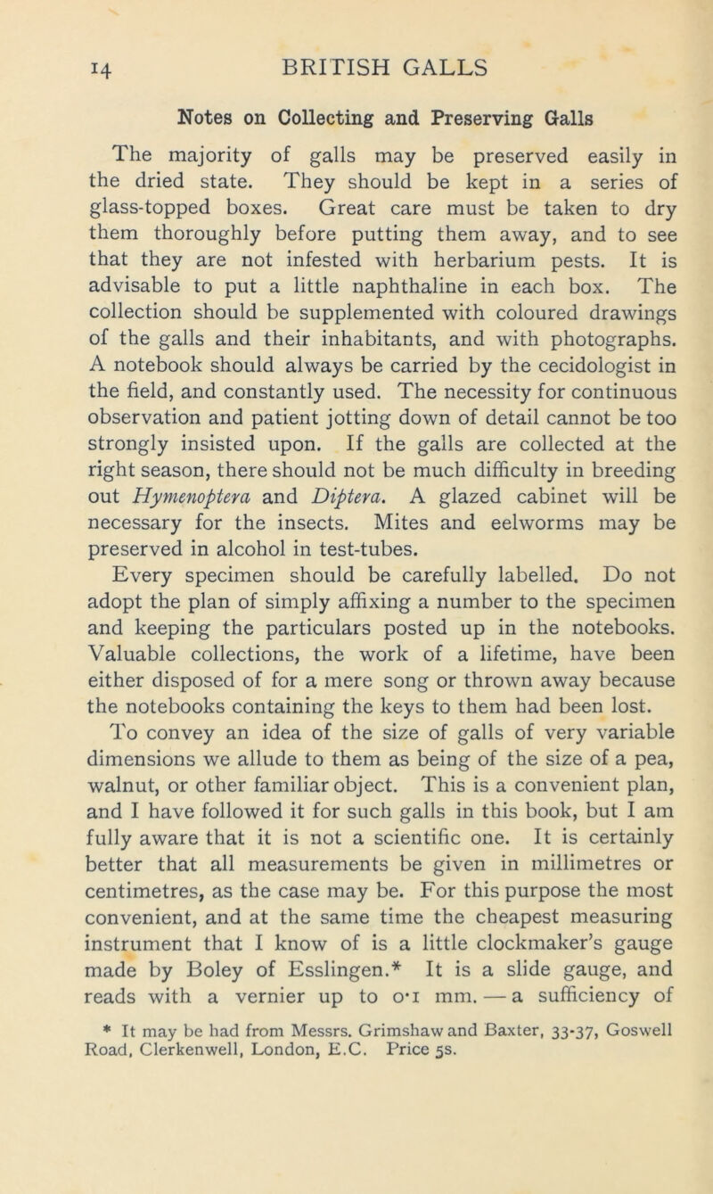 Notes on Collecting and Preserving Galls The majority of galls may be preserved easily in the dried state. They should be kept in a series of glass-topped boxes. Great care must be taken to dry them thoroughly before putting them away, and to see that they are not infested with herbarium pests. It is advisable to put a little naphthaline in each box. The collection should be supplemented with coloured drawings of the galls and their inhabitants, and with photographs. A notebook should always be carried by the cecidologist in the field, and constantly used. The necessity for continuous observation and patient jotting down of detail cannot be too strongly insisted upon. If the galls are collected at the right season, there should not be much difficulty in breeding out Hymenoptera and Diptera. A glazed cabinet will be necessary for the insects. Mites and eelworms may be preserved in alcohol in test-tubes. Every specimen should be carefully labelled. Do not adopt the plan of simply affixing a number to the specimen and keeping the particulars posted up in the notebooks. Valuable collections, the work of a lifetime, have been either disposed of for a mere song or thrown away because the notebooks containing the keys to them had been lost. To convey an idea of the size of galls of very variable dimensions we allude to them as being of the size of a pea, walnut, or other familiar object. This is a convenient plan, and I have followed it for such galls in this book, but I am fully aware that it is not a scientific one. It is certainly better that all measurements be given in millimetres or centimetres, as the case may be. For this purpose the most convenient, and at the same time the cheapest measuring instrument that I know of is a little clockmaker’s gauge made by Boley of Esslingen.* It is a slide gauge, and reads with a vernier up to o*i mm. — a sufficiency of * It may be had from Messrs. Grimshaw and Baxter, 33-37, Goswell Road, Clerkenwell, London, E.C. Price 5s.