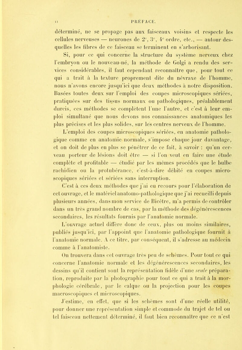 déterminé, ne se propage pas aux faisceaux voisins et respecte les cellules nerveuses — neurones de 2e, 3e, 4e ordre, etc., — autour des- quelles les fibres de ce faisceau se terminent en s’arborisant. Si, pour ce qui concerne la structure du système nerveux chez l’embryon ou le nouveau-né, la méthode de Golgi a rendu des ser- vices considérables, il faut cependant reconnaître que, pour tout ce qui a trait à la texture proprement dite du névraxe de l’homme, nous n’avons encore jusqu’ici que deux méthodes à notre disposition. Basées toutes deux sur l’emploi des coupes microscopiques sériées, pratiquées sur des tissus normaux ou pathologiques, préalablement durcis, ces méthodes se complètent l’une l’autre, et c’est à leur em- ploi simultané que nous devons nos connaissances anatomiques les plus précises et les plus solides, sur les centres nerveux de l’homme. L’emploi des coupes microscopiques sériées, en anatomie patholo- gique comme en anatomie normale, s’impose chaque jour davantage, et on doit de plus en plus se pénétrer de ce fait, à savoir : qu’un cer- veau porteur de lésions doit être — si l’on veut en faire une étude complète et profitable — étudié par les mêmes procédés que le bulbe rachidien ou la protubérance, c’est-à-dire débité en coupes micro- scopiques sériées et sériées sans interruption. C’est à ces deux méthodes que j’ai eu recours pour l’élaboration de cet ouvrage, et le matériel anatomo-pathologique que j’ai recueilli depuis plusieurs années, dans mon service de Bicêtre, m’a permis de contrôler dans un très grand nombre de cas, par la méthode des dégénérescences secondaires, les résultats fournis par l’anatomie normale. L’ouvrage actuel diffère donc de ceux, plus ou moins similaires, publiés jusqu’ici, par l’appoint que l’anatomie pathologique fournit à l’anatomie normale. À ce titre, par conséquent, il s’adresse au médecin comme à l’anatomiste. On trouvera dans cet ouvrage très peu de schèmes. Pour tout ce qui concerne l’anatomie normale et les dégénérescences secondaires, les dessins qu’il contient sont la représentation fidèle d’une seule prépara- tion, reproduite par la photographie pour tout ce qui a trait à la mor- phologie cérébrale, par le calque ou la projection pour les coupes macroscopiques et microscopiques. J’estime, en effet, que si les schèmes sont d’une réelle utilité, pour donner une représentation simple et commode du trajet de tel ou tel faisceau nettement déterminé, il faut bien reconnaître que ce n’est