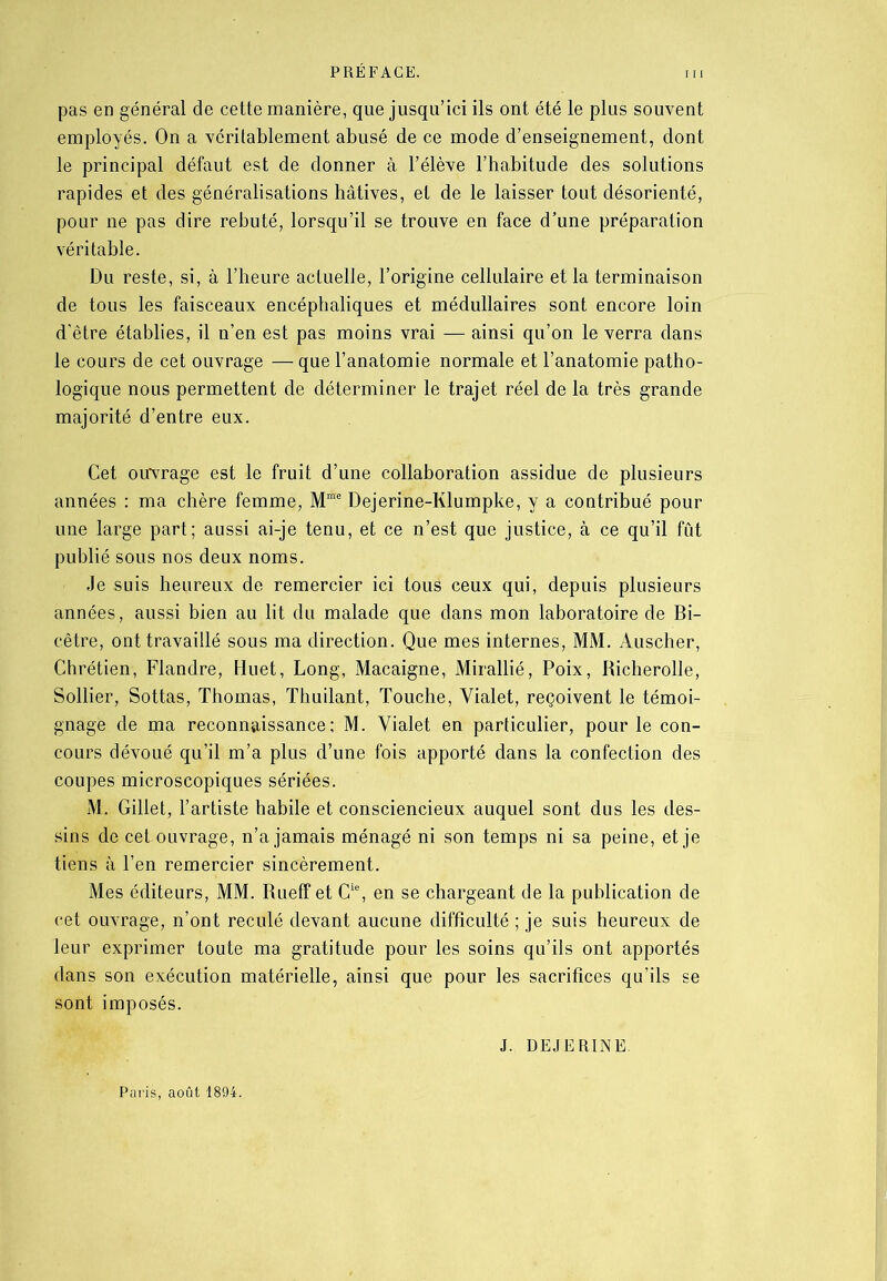 pas en général de cette manière, que jusqu’ici ils ont été le plus souvent employés. On a véritablement abusé de ce mode d’enseignement, dont le principal défaut est de donner à l’élève l’habitude des solutions rapides et des généralisations hâtives, et de le laisser tout désorienté, pour ne pas dire rebuté, lorsqu’il se trouve en face d’une préparation véritable. Du reste, si, à l’heure actuelle, l’origine cellulaire et la terminaison de tous les faisceaux encéphaliques et médullaires sont encore loin d’être établies, il n’en est pas moins vrai — ainsi qu’on le verra dans le cours de cet ouvrage — que l’anatomie normale et l’anatomie patho- logique nous permettent de déterminer le trajet réel de la très grande majorité d’entre eux. Cet ouvrage est le fruit d’une collaboration assidue de plusieurs années : ma chère femme, Mme Dejerine-Klumpke, y a contribué pour une large part; aussi ai-je tenu, et ce n’est que justice, à ce qu’il fût publié sous nos deux noms. Je suis heureux de remercier ici tous ceux qui, depuis plusieurs années, aussi bien au lit du malade que dans mon laboratoire de Bi- cêtre, ont travaillé sous ma direction. Que mes internes, MM. Auscher, Chrétien, Flandre, Huet, Long, Macaigne, Mirallié, Poix, Richerolle, Sollier, Sottas, Thomas, Thuilant, Touche, Yialet, reçoivent le témoi- gnage de ma reconnaissance; M. Yialet en particulier, pour le con- cours dévoué qu’il m’a plus d’une fois apporté dans la confection des coupes microscopiques sériées. M. Gillet, l’artiste habile et consciencieux auquel sont dus les des- sins de cet ouvrage, n’a jamais ménagé ni son temps ni sa peine, et je tiens à l’en remercier sincèrement. Mes éditeurs, MM. Rueff et Gie, en se chargeant de la publication de cet ouvrage, n’ont reculé devant aucune difficulté ; je suis heureux de leur exprimer toute ma gratitude pour les soins qu’ils ont apportés dans son exécution matérielle, ainsi que pour les sacrifices qu’ils se sont imposés. J. DEJERINE. Paris, août 1894.