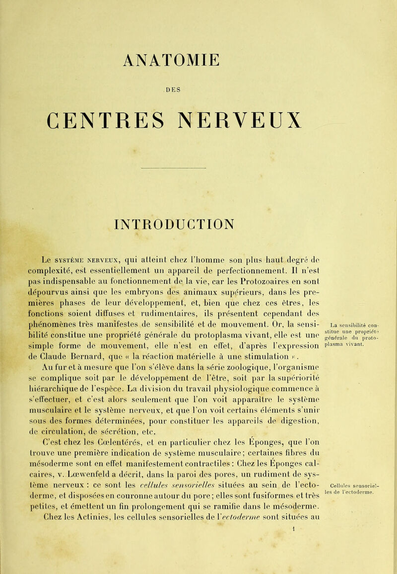 ANATOMIE DES CENTRES NERVEUX INTRODUCTION Le système nerveux, qui atteint chez l’homme son plus haut degré de complexité, est essentiellement un appareil de perfectionnement. Il n’est pas indispensable au fonctionnement de la vie, car les Protozoaires en sont dépourvus ainsi que les embryons des animaux supérieurs, dans les pre- mières phases de leur développement, et, bien que chez ces êtres, les fonctions soient diffuses et rudimentaires, ils présentent cependant des phénomènes très manifestes de sensibilité et de mouvement. Or, la sensi- La sensibilité con- bilité constitue une propriété générale du protoplasma vivant, elle est une généraLQedr°pProto- simple forme de mouvement, elle n’est en effet, d’après l’expression Plasma vivant, de Claude Bernard, que « la réaction matérielle à une stimulation >;. Au fur et à mesure que l’on s’élève dans la série zoologique, l’organisme se complique soit par le développement de l’être, soit par la supériorité hiérarchique de l’espèce. La division du travail physiologique commence à s’effectuer, et c’est alors seulement que l’on voit apparaître le système musculaire et le système nerveux, et que l’on voit certains éléments s’unir sous des formes déterminées, pour constituer les appareils de digestion, de circulation, de sécrétion, etc. C’est chez les Cœlentérés, et en particulier chez les Éponges, que l’on trouve une première indication de système musculaire; certaines fibres du mésoderme sont en effet manifestement contractiles : Chez les Éponges cal- caires, v. Lœwenfelda décrit, dans la paroi des pores, un rudiment de sys- tème nerveux : ce sont les cellules sensorielles situées au sein de l’ecto- cellules sensoriei- derme, et disposées en couronne autour du pore ; elles sont fusiformes et très les de 1 ectoderme- petites, et émettent un fin prolongement qui se ramifie dans le mésoderme. Chez les Actinies, les cellules sensorielles de Xectoderme sont situées au