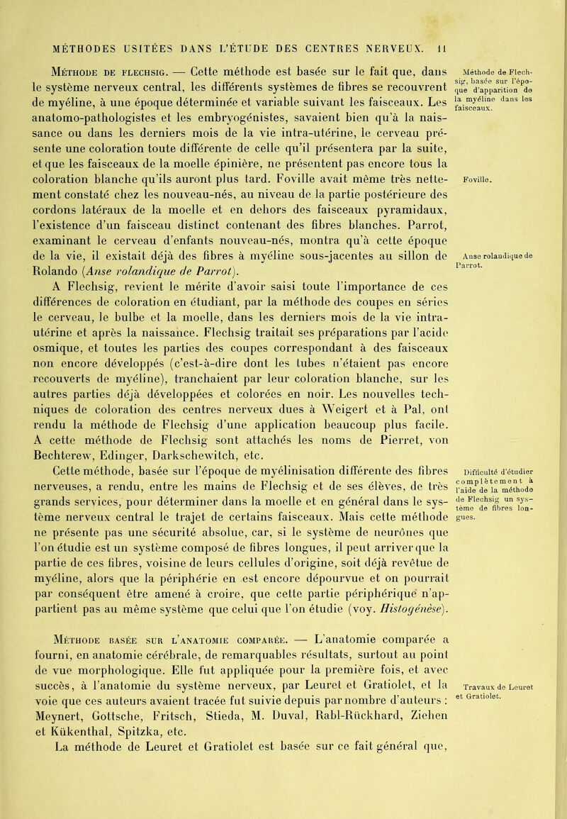 Méthode de flechsig. —■ Cette méthode est basée sur le fait que, dans Méthode de Fléch- ie système nerveux central, les différents systèmes de fibres se recouvrent q„e’ ^ap^aSon^Pdë de myéline, à une époque déterminée et variable suivant les faisceaux. Les |||||jj^e danS leS anatomo-pathologistes et les embryogénistes, savaient bien qu’à la nais- sance ou dans les derniers mois de la vie intra-utérine, le cerveau pré- sente une coloration toute différente de celle qu’il présentera par la suite, et que les faisceaux de la moelle épinière, ne présentent pas encore tous la coloration blanche qu’ils auront plus tard. Foville avait même très nette- Foviiie. ment constaté chez les nouveau-nés, au niveau de la partie postérieure des cordons latéraux de la moelle et en dehors des faisceaux pyramidaux, l’existence d’un faisceau distinct contenant des fibres blanches. Parrot, examinant le cerveau d’enfants nouveau-nés, montra qu’à cette époque de la vie, il existait déjà des fibres à myéline sous-jacentes au sillon de Anseroiandiquede Rolando (Anse roiandique de Parrot). A Flechsig, revient le mérite d’avoir saisi toute l’importance de ces différences de coloration en étudiant, par la méthode des coupes en séries le cerveau, le bulbe et la moelle, dans les derniers mois de la vie intra- utérine et après la naissance. Flechsig traitait ses préparations par l’acide osmique, et toutes les parties des coupes correspondant à des faisceaux non encore développés (c’est-à-dire dont les tubes n’étaient pas encore recouverts de myéline), tranchaient par leur coloration blanche, sur les autres parties déjà développées et colorées en noir. Les nouvelles tech- niques de coloration des centres nerveux dues à Weigert et à Pal, ont rendu la méthode de Flechsig d’une application beaucoup plus facile. A cette méthode de Flechsig sont attachés les noms de Pierret, von Bechterew, Edinger, Darkschewitch, etc. Cette méthode, basée sur l’époque de myélinisation différente des fibres Difficulté d'étudier nerveuses, a rendu, entre les mains de Flechsig et de ses élèves, de très | °“epde la méthode grands services,'pour déterminer dans la moelle et en général dans le sys- ££mgle^s^r““ ^ tème nerveux central le trajet de certains faisceaux. Mais cette méthode gués, ne présente pas une sécurité absolue, car, si le système de neurones que l’on étudie est un système composé de fibres longues, il peut arriver que la partie de ces fibres, voisine de leurs cellules d’origine, soit déjà revêtue de myéline, alors que la périphérie en -est encore dépourvue et on pourrait par conséquent être amené à croire, que cette partie périphérique n’ap- partient pas au même système que celui que l’on étudie (voy. Histogénèse). Méthode basée sur l’anatomie comparée. — L’anatomie comparée a fourni, en anatomie cérébrale, de remarquables résultats, surtout au point de vue morphologique. Elle fut appliquée pour la première fois, et avec succès, à l’anatomie du système nerveux, par Leuret et Gratiolet, et la Travaux de Leuret voie que ces auteurs avaient tracée fut suivie depuis par nombre d’auteurs : et Gratlolet- Meynert, Gottsche, Fritsch, Stieda, M. Du val, Rabl-Rückhard, Ziehen et Kükenthal, Spitzka, etc. La méthode de Leuret et Gratiolet est basée sur ce fait général que,