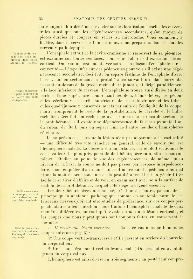 faire aujourd’hui des études exactes sur les localisations corticales ou cen- trales, ainsi que sur les dégénérescences secondaires, qu’au moyen de pièces durcies et coupées en séries au microtome. Voici comment, à Bicêtre, dans le service de l’un de nous, nous préparons dans ce but les cerveaux pathologiques. Technique du pro- L’encéphale extrait de la cavité crânienne et recouvert de sa pie-mère, pioyonSuedann°sUSnotoe est examiné sur toutes ses faces, pour voir d’abord s’il existe une lésion service de Bicêtre. COrticale. On examine également avec soin — en plaçant l’encéphale sur la convexité — l’étage inférieur des pédoncules pourvoir s’il existe une dégé- nérescence secondaire. Ceci fait, on sépare l’isthme de l’encéphale d’avec le cerveau, en sectionnant la protubérance suivant un plan horizontal passant au-dessus de la grosse racine du trijumeau, et dirigé parallèlement précautions à pren- à la face inférieure du cerveau. L’encéphale se trouve ainsi divisé en deux parties, l’une supérieure comprenant les deux hémisphères, les pédon- hémisphères. cules cérébraux, la partie supérieure de la protubérance et les tuber- cules quadrijumeaux conservés intacts par suite de l’obliquité de la coupe, l’autre comprenant le reste de la protubérance, le cervelet et le bulbe rachidien. Ceci fait, on recherche avec soin sur la surface de section de la protubérance, s’il existe une dégénérescence du faisceau pyramidal ou du ruban de Reil, puis on sépare l’un de l’autre les deux hémisphères cérébraux. Ici se présente — lorsque la lésion n’est pas apparente à la corticalité — une difficulté très vite tranchée en général, celle de savoir quel est l’hémisphère malade. La chose a son importance, car on doit sectionner le corps calleux le plus près possible de l’hémisphère sain, afin de pouvoir mieux l’étudier au point de vue des dégénérescences, de même, qu’au niveau de la base, la coupe ne doit pas passer par l’espace interpédoncu- laire, mais empiéter d’au moins un centimètre sur le pédoncule normal et sur la moitié correspondante de la protubérance. Il est en général très facile de se tirer d’affaire et de voir, en examinant avec soin la surface de section de la protubérance, de quel côté siège la dégénérescence. Différences dans Les deux hémisphères une fois séparés l’un de l’autre, partant de ce qu’iTexiste'oa^non principe qu’en anatomie pathologique comme en anatomie normale, les une lésion corticale, faisceaux nerveux doivent être étudiés de préférence, sur des coupes per- pendiculaires à leur direction, nous traitons l’hémisphère malade de deux manières différentes, suivant qu’il existe ou non une lésion corticale, et les coupes que nous y pratiquons sont toujours faites en conservant la pie-mère. Dans ie cas de ié- A. Il existe une lésion corticale. — Dans ce cas nous pratiquons les rhTmTsphèrc en trois coupes suivantes (fig. ô) : segments. 1o une coupe vertico-transversale (CD) passant en arrière du bourrelet du corps calleux. 2° Une coupe également vertico-transversale (AB) passant en avant du genou du corps calleux. L’hémisphère est ainsi divisé en trois segments : un postérieur compre-