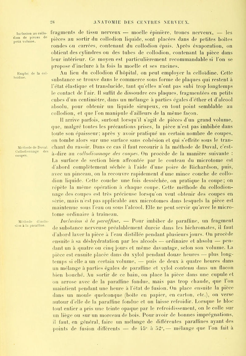 inclusion au coiio- fragments de tissu nerveux — moelle épinière, troncs nerveux, — les petu volumeCeS de pièces au sortir du collodion liquide, sont placées dans de petites boîtes rondes ou carrées, contenant du collodion épais. Après évaporation, on obtient des cylindres ou des tubes de collodion, contenant la pièce dans leur intérieur. Ce moyen est particulièrement recommandable si l’on se propose d’inclure à la fois la moelle et ses racines. Emploi de la cei- Au lieu du collodion d’hôpital, on peut employer la celloïdine. Cette substance se trouve dans le commerce sous forme de plaques qui restent à l’état élastique et translucide, tant qu’elles n’ont pas subi trop longtemps le contact de l’air. 11 suffit de dissoudre ces plaques, fragmentées en petits cubes d’un centimètre, dans un mélange à parties égales d’éther et d’alcool absolu, pour obtenir un liquide sirupeux, en tout point semblable au collodion, et que l’on manipule d’ailleurs de la même façon. Il arrive parfois, surtout lorsqu’il s’agit de pièces d’un grand volume, que, malgré toutes les précautions prises, la pièce n’est pas imbibée dans toute son épaisseur; après y avoir pratiqué un certain nombre de coupes, on tombe alors sur une surface sans cohésion et qui s’effrite sous le tran- Méthode de Duvai. chant du rasoir. Dans ce cas il faut recourir à la méthode de Duval, c’est- coupes.°nna°e dCS à-dire au collodionncige des coupes. On procède de la manière suivante : La surface de section bien affrontée par le couteau du microtome est d’abord complètement séchée à l’aide d’une poire de Dichardson, puis, avec un pinceau, on la recouvre rapidement d’une mince couche de collo- dion liquide. Cette couche une fois desséchée, on pratique la coupe; on répète la même opération à chaque coupe. Cette méthode du collodion- nage des coupes est très précieuse lorsqu’on veut obtenir des coupes en série, mais n’est pas applicable aux microtomes dans lesquels la pièce est maintenue sous l’eau ou sous l’alcool. Elle ne peut servir qu’avec le micro- tome ordinaire à traîneau. Méthode dinciu- Inclusion à la paraffine. — Pour imbiber de paraffine, un fragment «>ion paiatfine. (|e substance nerveuse préalablement durcie dans les bichromates, il faut d’abord laver la pièce à l’eau distillée pendant plusieurs jours. On procède ensuite à sa déshydratation par les alcools — ordinaire et absolu — pen- dant un à quatre ou cinq jours et même davantage, selon son volume. La pièce est ensuite placée dans du xylol pendant douze heures — plus long- temps si elle a un certain volume, — puis de deux à quatre heures dans un mélange à parties égales de paraffine et xylol contenu dans un flacon bien bouché. Au sortir de ce bain, on place la pièce dans une cupule et on arrose avec de la paraffine fondue, mais pas trop chaude, que l’on maintient pendant une heure à l’état de fusion. On place ensuite la pièce dans un moule quelconque (boite en papier, en carton, etc.), on verse autour d’elle de la paraffine fondue et on laisse refroidir. Lorsque le bloc tout entier a pris une teinte opaque par le refroidissement, on le colle sur un liège ou sur un morceau de bois. Pour avoir de bonnes imprégnations, il faut, en général, faire un mélange de différentes paraffines ayant des points de fusion différents — de 45° à 52°,— mélange que l’on fait à