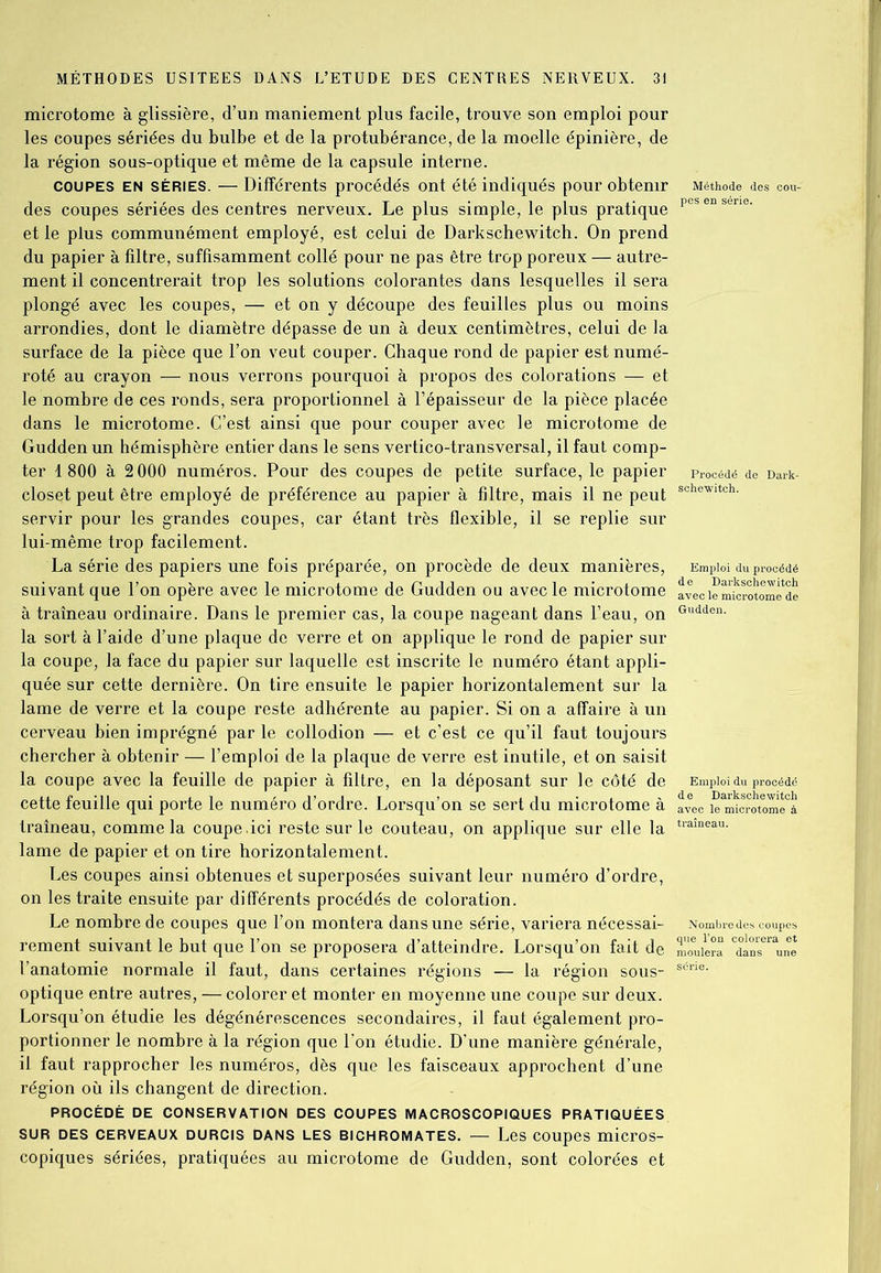 microtome à glissière, d’un maniement plus facile, trouve son emploi pour les coupes sériées du bulbe et de la protubérance, de la moelle épinière, de la région sous-optique et môme de la capsule interne. coupes en séries. — Différents procédés ont été indiqués pour obtenir des coupes sériées des centres nerveux. Le plus simple, le plus pratique et le plus communément employé, est celui de Darkschewitch. On prend du papier à filtre, suffisamment collé pour ne pas être trop poreux — autre- ment il concentrerait trop les solutions colorantes dans lesquelles il sera plongé avec les coupes, — et on y découpe des feuilles plus ou moins arrondies, dont le diamètre dépasse de un à deux centimètres, celui de la surface de la pièce que l’on veut couper. Chaque rond de papier est numé- roté au crayon — nous verrons pourquoi à propos des colorations — et le nombre de ces ronds, sera proportionnel à l’épaisseur de la pièce placée dans le microtome. C’est ainsi que pour couper avec le micro tome de Gudden un hémisphère entier dans le sens vertico-transversal, il faut comp- ter 1800 à 2 000 numéros. Pour des coupes de petite surface, le papier closet peut être employé de préférence au papier à filtre, mais il ne peut servir pour les grandes coupes, car étant très flexible, il se replie sur lui-même trop facilement. La série des papiers une fois préparée, on procède de deux manières, suivant que l’on opère avec le microtome de Gudden ou avec le microtome à traîneau ordinaire. Dans le premier cas, la coupe nageant dans l’eau, on la sort à l’aide d’une plaque de verre et on applique le rond de papier sur la coupe, la face du papier sur laquelle est inscrite le numéro étant appli- quée sur cette dernière. On tire ensuite le papier horizontalement sur la lame de verre et la coupe reste adhérente au papier. Si on a affaire à un cerveau bien imprégné par le collodion — et c’est ce qu’il faut toujours chercher à obtenir — l’emploi de la plaque de verre est inutile, et on saisit la coupe avec la feuille de papier à filtre, en la déposant sur le côté de cette feuille qui porte le numéro d’ordre. Lorsqu’on se sert du microtome à traîneau, comme la coupe.ici reste sur le couteau, on applique sur elle la lame de papier et on tire horizontalement. Les coupes ainsi obtenues et superposées suivant leur numéro d’ordre, on les traite ensuite par différents procédés de coloration. Le nombre de coupes que l’on montera dans une série, variera nécessai- rement suivant le but que l’on se proposera d’atteindre. Lorsqu’on fait de l’anatomie normale il faut, dans certaines régions — la région sous- optique entre autres, — colorer et monter en moyenne une coupe sur deux. Lorsqu’on étudie les dégénérescences secondaires, il faut également pro- portionner le nombre à la région que l’on étudie. D'une manière générale, il faut rapprocher les numéros, dès que les faisceaux approchent d’une région où ils changent de direction. PROCÉDÉ DE CONSERVATION DES COUPES MACROSCOPIQUES PRATIQUÉES SUR DES CERVEAUX DURCIS DANS LES BICHROMATES. — Les COUpeS micrOS- copiques sériées, pratiquées au microtome de Gudden, sont colorées et Méthode des cou-