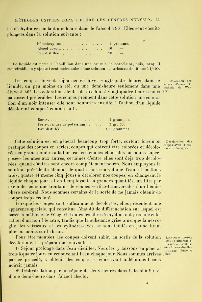 les déshydrater pendant une heure dans de l’alcool à 90°. Elles sont ensuite plongées dans la solution suivante : Hématoxyline 1 gramme. Alcool absolu 10 — Eau distillée 90 — Le liquide est porté à l’ébullition dans une capsule de porcelaine, puis, lorsqu’il est refroidi, on y ajoute 1 centimètre cube d’une solution de carbonate de lithine à 1/100. Les coupes doivent séjourner en hiver vingt-quatre heures dans le coloration des liquide, un peu moins en été, ou une demi-heure seulement dans une méthodod do^Voî- étuve à 40°. Les colorations lentes de dix-huit à vingt-quatre heures nous sert- paraissent préférables. Les coupes prennent dans cette solution une colora- tion d’un noir intense; elle sont soumises ensuite à l’action d’un liquide décolorant composé comme suit : Borax 2 grammes. Eerri-cyanure de potassium 2 gr. 30. Eau distillée 100 grammes. Cette solution est en général beaucoup trop forte, surtout lorsqu’on Décoloration des pratique des coupes en séries, coupes qui doivent être colorées et décolo- tho^de^veiger™ rées en grand nombre à la fois, car ces coupes étant plus ou moins super- posées les unes aux autres, certaines d’entre elles sont déjà trop décolo- rées, quand d’autres sont encore complètement noires. Nous employons la solution précédente étendue de quatre fois son volume d’eau, et mettons trois, quatre et môme cinq jours à décolorer nos coupes, en changeant le liquide chaque jour, et en l’employant en grandes quantités, un litre par exemple, pour une trentaine de coupes vertico-transversales d’un hémis- phère cérébral. Nous sommes certains de la sorte de ne jamais obtenir de coupes trop décolorées. Lorsque les coupes sont suffisamment décolorées, elles présentent une apparence spéciale, qui constitue l’état dit de différenciation sur lequel est basée la méthode de Weigert. Toutes les fibres à myéline ont pris une colo- ration d’un noir bleuâtre, tandis que la substance grise ainsi que la névro- glie, les vaisseaux et les cylindres-axes, se sont teintés en jaune tirant plus ou moins sur le brun. Pour être montées, les coupes doivent subir, au sortir de la solution Les coupes, une fois décolorante, les préparations suivantes : obteniftonTia- 1° Séjour prolongé dans l’eau distillée. Nous les y laissons en général p a aiTUpiusiéùts trois à quatre jours en renouvelant l’eau chaque jour. Nous sommes arrivés jours par ce procédé, à obtenir des coupes se conservant indéfiniment sans noircir jamais. 2° Déshydratation par un séjour de deux heures dans l’alcool à 90° et d’une demi-heure dans l’alcool absolu. 3