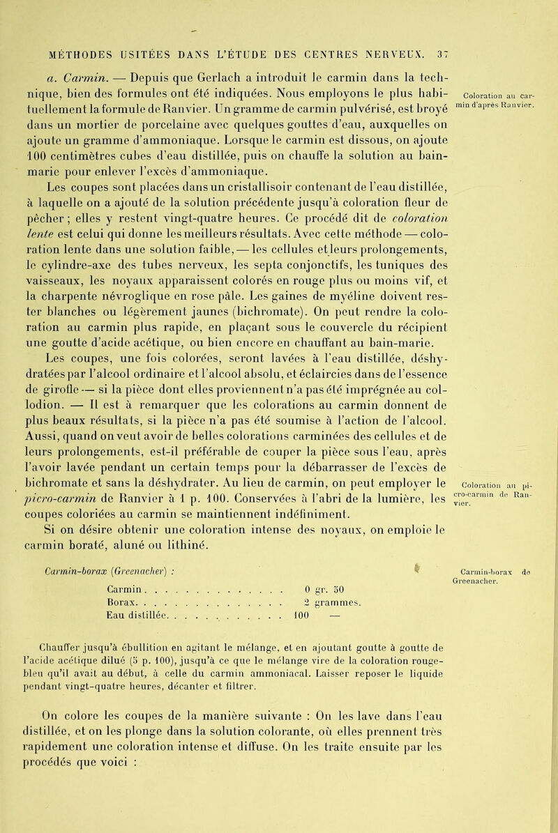 a. Carmin. — Depuis que Gerlach a introduit Je carmin dans la tech- nique, bien des formules ont été indiquées. Nous employons le plus habi- tuellement la formule de Ranvier. Un gramme de carmin pulvérisé, est broyé dans un mortier de porcelaine avec quelques gouttes d’eau, auxquelles on ajoute un gramme d’ammoniaque. Lorsque le carmin est dissous, on ajoute 100 centimètres cubes d’eau distillée, puis on chauffe la solution au bain- marie pour enlever l’excès d’ammoniaque. Les coupes sont placées dans un cristallisoir contenant de l’eau distillée, à laquelle on a ajouté de la solution précédente jusqu’à coloration fleur de pêcher; elles y restent vingt-quatre heures. Ce procédé dit de coloration lente est celui qui donne les meilleurs résultats. Avec cette méthode — colo- ration lente dans une solution faible,—les cellules et leurs prolongements, le cylindre-axe des tubes nerveux, les septa conjonctifs, les tuniques des vaisseaux, les noyaux apparaissent colorés en rouge plus ou moins vif, et la charpente névroglique en rose pâle. Les gaines de myéline doivent res- ter blanches ou légèrement jaunes (bichromate). On peut rendre la colo- ration au carmin plus rapide, en plaçant sous le couvercle du récipient une goutte d’acide acétique, ou bien encore en chauffant au bain-marie. Les coupes, une fois colorées, seront lavées à l’eau distillée, déshy- dratées par l’alcool ordinaire et l’alcool absolu, et éclaircies dans de l’essence de girofle— si la pièce dont elles proviennent n’a pas été imprégnée au col- lodion. — Il est à remarquer que les colorations au carmin donnent de plus beaux résultats, si la pièce n’a pas été soumise à l’action de l’alcool. Aussi, quand on veut avoir de belles colorations carminées des cellules et de leurs prolongements, est-il préférable de couper la pièce sous l’eau, après l’avoir lavée pendant un certain temps pour la débarrasser de l’excès de bichromate et sans la déshydrater. Au lieu de carmin, on peut employer le picro-carmin de Ranvier à 1 p. 100. Conservées à l’abri de la lumière, les eoupes coloriées au carmin se maintiennent indéfiniment. Si on désire obtenir une coloration intense des noyaux, on emploie le carmin boraté, aluné ou lithiné. Carmin-borax (Greenacher) Carmin . . , Borax. . . . Eau distillée Chauffer jusqu’à ébullition en agitant le mélange, et en ajoutant goutte à goutte de l’acide acétique dilué (5 p. 100), jusqu’à ce que le mélange vire de la coloration rouge- bleu qu’il avait au début, à celle du carmin ammoniacal. Laisser reposer le liquide pendant vingt-quatre heures, décanter et filtrer. On colore les coupes de la manière suivante : On les lave dans l’eau distillée, et on les plonge dans la solution colorante, où elles prennent très rapidement une coloration intense et diffuse. On les traite ensuite par les procédés que voici : I 0 gr. 30 2 grammes. 100 —