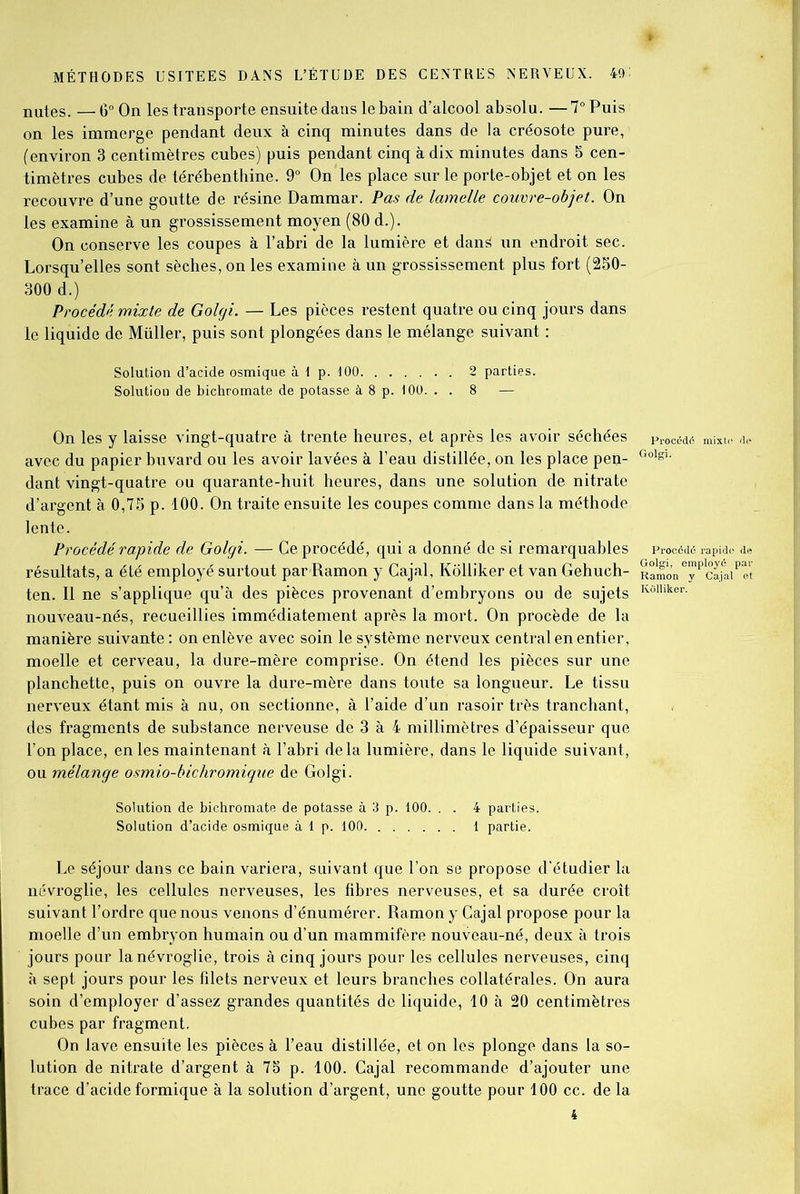 nutes. —6° On les transporte ensuite dans le bain d’alcool absolu. —7° Puis on les immerge pendant deux à cinq minutes dans de la créosote pure, (environ 3 centimètres cubes) puis pendant cinq à dix minutes dans 5 cen- timètres cubes de térébenthine. 9° On les place sur le porte-objet et on les recouvre d’une goutte de résine Dammar. Pas de lamelle couvre-objet. On les examine à un grossissement moyen (80 d.). On conserve les coupes à l’abri de la lumière et dans un endroit sec. Lorsqu’elles sont sèches, on les examine à un grossissement plus fort (250- 300 d.) Procédé mixte de Golgi. — Les pièces restent quatre ou cinq jours dans le liquide de Müller, puis sont plongées dans le mélange suivant : Solution d’acide osmique à I p. 100 2 parties. Solution de bichromate de potasse à 8 p. 100. . . 8 — On les y laisse vingt-quatre à trente heures, et après les avoir séchées avec du papier buvard ou les avoir lavées à l’eau distillée, on les place pen- dant vingt-quatre ou quarante-huit heures, dans une solution de nitrate d’argent à 0,75 p. 100. On traite ensuite les coupes comme dans la méthode lente. Procédé rapide de Golgi. — Ce procédé, qui a donné de si remarquables résultats, a été employé surtout par Ramon y Cajal, Kôlliker et van Gehuch- ten. Il ne s’applique qu’à des pièces provenant d’embryons ou de sujets nouveau-nés, recueillies immédiatement après la mort. On procède de la manière suivante : on enlève avec soin le système nerveux central en entier, moelle et cerveau, la dure-mère comprise. On étend les pièces sur une planchette, puis on ouvre la dure-mère dans toute sa longueur. Le tissu nerveux étant mis à nu, on sectionne, à l’aide d’un rasoir très tranchant, des fragments de substance nerveuse de 3 à 4 millimètres d’épaisseur que l’on place, en les maintenant à l’abri delà lumière, dans le liquide suivant, ou mélange osmio-bichromique de Golgi. Procédé mixte de Golgi. Procédé rapide de Golgi, employé par Ramon y Cajal et Ivolliker. Solution de bichromate de potasse à 3 p. 100. . . 4 parties. Solution d’acide osmique à 1 p. 100 1 partie. Le séjour dans ce bain variera, suivant que l’on se propose d'étudier la névroglie, les cellules nerveuses, les fibres nerveuses, et sa durée croît suivant l’ordre que nous venons d’énumérer. Ramon y Cajal propose pour la moelle d’un embryon humain ou d’un mammifère nouveau-né, deux à trois jours pour la névroglie, trois à cinq jours pour les cellules nerveuses, cinq à sept jours pour les filets nerveux et leurs branches collatérales. On aura soin d’employer d’assez grandes quantités de liquide, 10 à 20 centimètres cubes par fragment. On lave ensuite les pièces à l’eau distillée, et on les plonge dans la so- lution de nitrate d’argent à 75 p. 100. Cajal recommande d’ajouter une trace d’acide formique à la solution d’argent, une goutte pour 100 cc. de la 4
