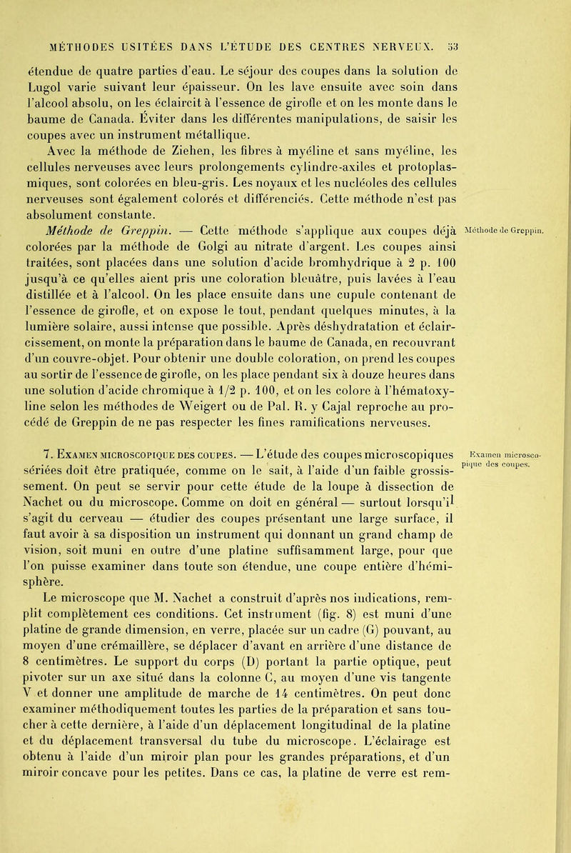 étendue de quatre parties d’eau. Le séjour des coupes dans la solution de Lugol varie suivant leur épaisseur. On les lave ensuite avec soin dans l’alcool absolu, on les éclaircit à l’essence de girofle et on les monte dans le baume de Canada. Éviter dans les différentes manipulations, de saisir les coupes avec un instrument métallique. Avec la méthode de Ziehen, les fibres à myéline et sans myéline, les cellules nerveuses avec leurs prolongements cylindre-axiles et protoplas- miques, sont colorées en bleu-gris. Les noyaux et les nucléoles des cellules nerveuses sont également colorés et différenciés. Cette méthode n’est pas absolument constante. Méthode de Greppin. — Cette méthode s’applique aux coupes déjà Méthode de Greppin. colorées par la méthode de Golgi au nitrate d’argent. Les coupes ainsi traitées, sont placées dans une solution d’acide bromhydrique à 2 p. 100 jusqu’à ce qu’elles aient pris une coloration bleuâtre, puis lavées à l’eau distillée et à l’alcool. On les place ensuite dans une cupule contenant de l’essence de girofle, et on expose le tout, pendant quelques minutes, à la lumière solaire, aussi intense que possible. Après déshydratation et éclair- cissement, on monte la préparation dans le baume de Canada, en recouvrant d’un couvre-objet. Pour obtenir une double coloration, on prend les coupes au sortir de l’essence de girofle, on les place pendant six à douze heures dans une solution d’acide chromique à 1/2 p. 100, et on les colore à l’hématoxy- line selon les méthodes de Weigert ou de Pal. R. y Cajal reproche au pro- cédé de Greppin de ne pas respecter les fines ramifications nerveuses. 7. Examen microscopique des coupes. — L’étude des coupes microscopiques Examen microseo- sériées doit être pratiquée, comme on le sait, à l’aide d’un faible grossis- P‘que es ooupes' sement. On peut se servir pour cette étude de la loupe à dissection de Nachet ou du microscope. Comme on doit en général— surtout lorsqu’il s’agit du cerveau — étudier des coupes présentant une large surface, il faut avoir à sa disposition un instrument qui donnant un grand champ de vision, soit muni en outre d’une platine suffisamment large, pour que l’on puisse examiner dans toute son étendue, une coupe entière d’hémi- sphère. Le microscope que M. Nachet a construit d’après nos indications, rem- plit complètement ces conditions. Cet instrument (fig. 8) est muni d’une platine de grande dimension, en verre, placée sur un cadre (G) pouvant, au moyen d’une crémaillère, se déplacer d’avant en arrière d’une distance de 8 centimètres. Le support du corps (D) portant la partie optique, peut pivoter sur un axe situé dans la colonne C, au moyen d’une vis tangente V et donner une amplitude de marche de 14 centimètres. On peut donc examiner méthodiquement toutes les parties de la préparation et sans tou- cher à cette dernière, à l’aide d’un déplacement longitudinal de la platine et du déplacement transversal du tube du microscope. L’éclairage est obtenu à l’aide d’un miroir plan pour les grandes préparations, et d’un miroir concave pour les petites. Dans ce cas, la platine de verre est rem-