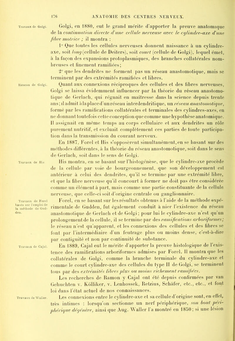 de Goigi. Golgi, en 1880, eut le grand mérite d’apporter la preuve anatomique de la continuation directe d'une cellule nerveuse avec le cylindre-axe d'une fibre motrice ; il montra : 1° Que toutes les cellules nerveuses donnent naissance à un cylindre- axe, soit long (cellule de Deiters), soit court (cellule de Golgi), lequel émet, à la façon des expansions protoplasmiques, des branches collatérales nom- breuses et finement ramifiées ; 2° que les dendrites ne forment pas un réseau anastomotique, mais se terminent par des extrémités ramifiées et libres, de Goigi. Quant aux connexions réciproques des cellules et des fibres nerveuses, Golgi se laissa évidemment iniluencer par la théorie du réseau anastomo- tique de Gerlach, qui régnait en maîtresse dans la science depuis trente ans ; il admit à la place d’un réseau interdendritique, un réseau anastomotique, formé par les ramifications collatérales et terminales des cylindres-axes, en ne donnant toutefois cette conception que comme une hypothèse anatomique. 11 assignait en même temps au corps cellulaire et aux dendrites un rôle purement nutritif, et excluait complètement ces parties de toute participa- tion dans la transmission du courant nerveux. En 1887, Forel et His s’opposèrent simultanément, en se basant sur des méthodes différentes, à la théorie du réseau anastomotique, soit dans le sens de Gerlach, soit dans le sens de Golgi. de His His montra, en se basant sur l’histogénèse, que le cylindre-axe procède de la cellule par voie de bourgeonnement, que son développement est antérieur à celui des dendrites, qu’il se termine par une extrémité libre, et que la fibre nerveuse qu’il concourt à former ne doit pas être considérée comme un élément à part, mais comme une partie constituante de la cellule nerveuse, que celle-ci soit d’origine centrale ou ganglionnaire, de Forei Forel, en se basant sur les résultats obtenus à l’aide de la méthode expé- ;6de Gud- rimentale de Gudden, fut également conduit à nier l’existence du réseau anastomotique de Gerlach et de Golgi ; pour lui le cylindre-axe n’est qu’un prolongement de la cellule, il se termine par des ramifications arborif ormes; le réseau n’est qu’apparent, et les connexions des cellules et des fibres se font par l’intermédiaire d’un feutrage plus ou moins dense, c’est-à-dire par contiguité et non par continuité de substance, de cajai. En 1889, Cajal eut le mérite d’apporter la preuve histologique de l’exis- tence des ramifications arboriformes admises par Forel. Il montra que les collatérales de Golgi, comme la branche terminale du cylindre-axe et comme le court cylindre-axe des cellules du type II de Golgi, se terminent tous par des extrémités libres plus ou moins richement ramifiées. Les recherches de Ramon y Cajal ont été depuis confirmées par van Gehuchten v. Kôlliker, v. Lenhossek, Retzius, Schâfer, etc., etc., et font loi dans l’état actuel de nos connaissances. ie waiier. Les connexions entre le cylindre-axe et sa cellule d’origine sont, en effet, très intimes : lorsqu’on sectionne un nerf périphérique, son bout péri- phérique dégénère, ainsi que Aug. Waller l’a montré en 1880; si une lésion