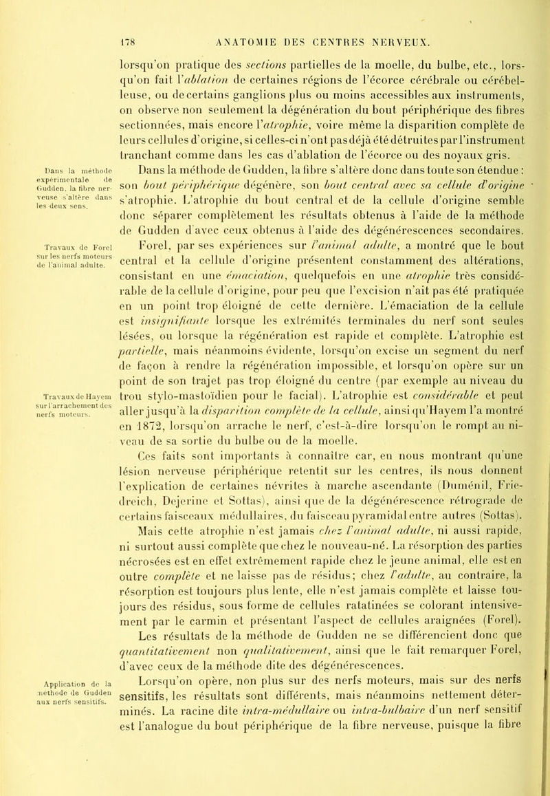 Dans la méthode expérimentale de Gudden, la fibre ner- veuse s’altère dans Travaux de Forel sur les nerfs moteurs de l’animal adulte. Travaux de Hayem sur l'arrachement des Application do la méthode de Gudden lorsqu’on pratique des sections partielles de la moelle, du bulbe, etc., lors- qu’on fait Y ablation de certaines régions de l’écorce cérébrale ou cérébel- leuse, ou de certains ganglions plus ou moins accessibles aux instruments, on observe non seulement la dégénération du bout périphérique des fibres sectionnées, mais encore Yatrophie, voire même la disparition complète de leurs cellules d’origine, si celles-ci n’ont pas déjà été détruites par l’instrument tranchant comme dans les cas d’ablation de l’écorce ou des noyaux gris. Dans la méthode de Gudden, la fibre s’altère donc dans toute son étendue : son bout périphérique dégénère, son bout central avec sa cellule d'origine s’atrophie. L’atrophie du bout central et de la cellule d’origine semble donc séparer complètement les résultats obtenus à l’aide de la méthode de Gudden d'avec ceux obtenus à l’aide des dégénérescences secondaires. Forel, par ses expériences sur ranimai adulte, a montré que le bout central et la cellule d’origine présentent constamment des altérations, consistant en une émaciation, quelquefois en une atrophie très considé- rable de la cellule d’origine, pour peu que l’excision n’ait pas été pratiquée en un point trop éloigné de cette dernière. L’émaciation de la cellule est insignifiante lorsque les extrémités terminales du nerf sont seules lésées, ou lorsque la régénération est rapide et complète. L’atrophie est partielle, mais néanmoins évidente, lorsqu’on excise un segment du nerf de façon à rendre la régénération impossible, et lorsqu’on opère sur un point de son trajet pas trop éloigné du centre (par exemple au niveau du trou stylo-mastoïdien pour le facial). L’atrophie est considérable et peut aller jusqu’à la disparition complète de la cellule, ainsi qu’Hayem l’a montré en 1872, lorsqu’on arrache le nerf, c’est-à-dire lorsqu’on le rompt au ni- veau de sa sortie du bulbe ou de la moelle. Ces faits sont importants à connaître car, en nous montrant qu’une lésion nerveuse périphérique retentit sur les centres, ils nous donnent l’explication de certaines névrites à marche ascendante (Duménil, Frie- dreich, Dejerine et Sottas), ainsi que de la dégénérescence rétrograde de certains faisceaux médullaires, du faisceau pyramidal entre autres (Sottas). Mais cette atrophie n’est jamais chez l'animal adulte, ni aussi rapide, ni surtout aussi complète que chez le nouveau-né. La résorption des parties nécrosées est en effet extrêmement rapide chez le jeune animal, elle est en outre complète et ne laisse pas de résidus; chez l'adulte, au contraire, la résorption est toujours plus lente, elle n’est jamais complète et laisse tou- jours des résidus, sous forme de cellules ratatinées se colorant intensive- ment par le carmin et présentant l’aspect de cellules araignées (Forel). Les résultats de la méthode de Gudden ne se différencient donc que quantitativement non qualitativement, ainsi que le fait remarquer Forel, d’avec ceux de la méthode dite des dégénérescences. Lorsqu’on opère, non plus sur des nerfs moteurs, mais sur des nerfs sensitifs, les résultats sont différents, mais néanmoins nettement déter- minés. La racine dite intra-médullaire ou intra-bulbaire d’un nerf sensitif est l’analogue du bout périphérique de la fibre nerveuse, puisque la fibre