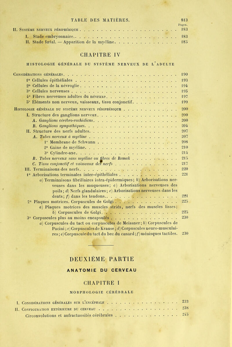 Pages. II. Système nerveux périphérique 183 I. Stade embryonnaire.. . 183 II. Stade fœtal. — Apparition de la myéline 183 CHAPITRE IV HISTOLOGIE GÉNÉRALE DU SYSTÈME NERVEUX DE l’aDULTE Considérations générales 190 1° Cellules épithéliales 193 2° Cellules de la névroglie 194 3° Cellules nerveuses 193 4° Fibres nerveuses adultes du névraxe 197 3° Éléments non nerveux, vaisseaux, tissu conjonctif 199 Histologie générale du système nerveux périphérique 200 I. Structure des ganglions nerveux 200 A. Ganglions cérébro-rachidiens 200 B. Ganglions sympathiques 204 II. Structure des nerfs adultes. 207 A. Tubes nerveux à myéline 207 1° Membrane de Schwann 208 2° Gaine de myéline 210 3° Cylindre-axe 214 B. Tubes nerveux sans myéline ou libres de Bemak 215 C. Tissu conjonctif et vaisseaux des nerfs 217 III. Terminaisons des nerfs 220 1° Arborisations terminales inter-épithéliales 221 a) Terminaisons fibrillaires intra-épidermiques ; b) Arborisations ner- veuses dans les muqueuses; c) Arborisations nerveuses des poils ; d) Nerfs glandulaires ; e) Arborisations nerveuses dans les dents; f) dans les tendons 221 2° Plaques motrices. Corpuscules de Golgi 225 a) Plaques motrices des muscles striés, nerfs des muscles lisses; b) Corpuscules de Golgi. 225 3° Corpuscules plus au moins encapsulés 230 a) Corpuscules du tact ou corpuscules de Meissner; b) Corpuscules de Pacini ; c) Corpuscules de Krause ; d) Corpuscules neuro-musculai- res ; e) Corpuscule du tact du bec du canard \f) ménisques tactiles. 230 DEUXIÈME PARTIE ANATOMIE DU CERVEAU CHAPITRE I MORPHOLOGIE CÉRÉBRALE I. Considérations générales sur l’encéphale 233 II. Configuration extérieure du cerveau 238 Circonvolutions et anfractuosités cérébrales 245