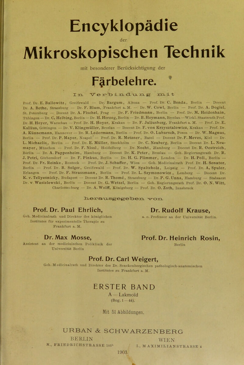 Encyklopädie der Mikroskopischen Technik mit besonderer Berücksichtigung der Färbelehre. In V erbinduag m. ± t; Prof. Dr. E. Ballowitz , Greifswald — Dr. Bargum, Altona — Prof. I)r. C. Benda, Berlin — Doeent Dr. A. Bethe, Strassburg — Dr. F. Blum, Frankfurt a. M. — Dr. W. Cowl, Berlin — Prof. Dr. A. Dogiel, St. Petersburg — Doeent Dr. A. Fischei, Prag — Dr. F. Friedmann, Berlin — Prof. Dr. M. Heidenhain, Tübingen —Dr. C. Helbing, Berlin — Dr H. Herzog, Berlin — Dr. B. Heymann, Breslau —Wirkt. Staatsrath Prof. Dr. H. Hoyer, Warschau — Prof. Dr. H. Hoyer, Krakau — Dr. F. Juliusberg, Frankfurt a. M. — Prof. Dr. E. Ivallius, Göttingen — Dr. V. Klingmüller, Breslau — Doeent Dr. F. von Krzysztalowicz, Krakau — Prof. Dr. A. Künnemann, Hannover — Dr. R. Ledermann, Berlin — Prof. Dr. O. Lubarsch, Posen — Dr. W. Magnus, Borlin — Prof. Dr. P. Mayer, Neapel'— Prof. Dr. R. Metzner, Basel — Doeent Dr. F. Meves, Kiel — Dr. L. Michaelis, Berlin — Prof. Dr. E. Müller, Stockholm — Dr. C. Neuberg, Berlin — Doeent Dr. L. Neu- mayer, München — Prof. Dr. F. Nissl, Heidelberg — Dr. Nocht, Hamburg — Doeent Dr. R. Oestreich, Berlin — Dr. A. Pappenheim, Hamburg — Doeent Dr. K. Peter, Breslau — Geh. Begiorungsrath Dr. R. J. Petri, Görbersdorf — Dr. F. Pinkus, Berlin — Dr. H. G. Plimmer, London — Dr. H. Poll, Berlin — Prof. Dr. Fr. Reinke, Rostock — Prof. Dr. J. Schaffer, Wien — Geh. Medicinalrath Prof. Dr. H. Senator, Borlin — Prof. Dr. B. Solger, Greifswald — Prof. Dr. W. Spalteholz, Leipzig — Prof. Dr. A. Spuler, Erlangen — Prof. Dr. F. Strassmann, Berlin — Prof. Dr. L. Szymonowicz , Lemberg — Doeent Dr. K. v. Tellyesnicky, Budapest — Doeent Dr. R. Thome, Strassburg — Dr. P. G. Unna, Hamburg — Stabsarzt Dr. v. Wasielewski, Berlin — Doeent Dr. G. Wetzel, Berlin — Geh. Regierungsrath Prof. Dr. O. N. Witt, Charlotten bürg — Dr. A. Wolff, Königsberg — Prof. Dr. O. Zoth, Innsbruck v-on Prof. Dr. Paul Ehrlich, Geh. Medicinalrath und Direktor des königlichen Institutes für experimentelle Therapie zu Frankfurt a. M. Dr. Max Mosse, Assistent an der medicinischen Poliklinik der Universität Berlin Dr. Rudolf Krause, a. o. Professor an der Universität Berlin. Prof. Dr. Heinrich Rosin, Berlin Prof. Dr. Carl Weigert, Geh. M edicinalrath und Direktor des Dr. Senckenbergischen pathologisch-anatomischen Institutes zu Frankfurt a. M. ERSTER BAND A — Lakmoid (Bog. 1 — 44). Mit 51 Abbildungen. URBAN & SCHWARZENBERG BERLIN WIEN N., FRIEDRICHS TRASSE 105*> I., MAXIMILIANSTRASSE 4 1903.