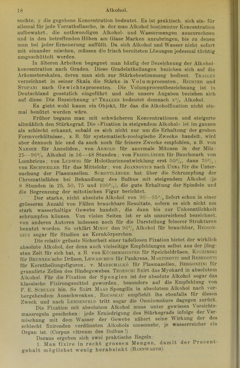 suchte, y die gegebene Koncentration bedeutet. Es ist praktisch, sich ein- für allemal für jede Vorrathsflasche, in der man Alkohol bestimmter Koncentration aufbewahrt, die nothwendigen Alkohol- und Wassermengen auszurechnen und in den betreffenden Höhen am Glase Marken anzubringen, bis zu denen man bei jeder Erneuerung auffüllt. Da sich Alkohol und Wasser nicht sofort mit einander mischen, müssen die frisch bereiteten Lösungen jedesmal tüchtig umgeschüttelt werden. In älteren Arbeiten begegnet man häufig der Bezeichnung der Alkohol- koncentration nach Graden. Diese Gradeintheilungen beziehen sich auf die Aräometerskalen, deren man sich zur Stärkebestimmung bedient. Tralles verzeichnet in seiner Skala die Stärke in Volu mprocenten, Richter und Stop AN i nach Ge wichtsprocenten. Die Volumprocentbezeichnung ist in Deutschland gesetzlich eingeführt und alle unsere Angaben beziehen sich auf diese. Die Bezeichnung x° Tralles bedeutet demnach x°/o Alkohol. Es giebt wohl kaum ein Objekt, für das die Alkoholfixation nicht ein- mal benützt worden wäre. Früher begann man mit schwächeren Koncentrationen und steigerte allmählich den Stärkegrad. Die »Fixation in steigendem Alkohol« ist im ganzen als schlecht erkannt, sobald es sich nicht nur um die Erhaltung der groben Formverhältnisse, z. B. für systematisch-zoologische Zwecke handelt, wird aber dennoch hie und da auch noch für feinere Zwecke empfohlen, z. B. von Nansen für Anneliden, von Arnold für anormale Mitosen in der Milz: 25—96% Alkohol in 36—48 Stunden; von Friedländer für Bauchmark von Lumbricus; von Ludwig für Holotliurienentwicklung erst 50%, dann 70%; von Eschweiler für das Mittelohr: von Joannovics nach Unna für die Unter- suchung der Plasmazellen. Schottländer hat über die Schrumpfung der Chromatinfäden bei Behandlung des Bulbus mit steigendem Alkohol (je 8 Stunden in 25, 50, 75 und 100%), die gute Erhaltung der Spindeln und die Begrenzung der mitotischen Figur berichtet. Der starke, nicht absolute Alkohol von 90—95% liefert schon in einer grösseren Anzahl von Fällen brauchbare Resultate, sofern es sich nicht um stark wasserhaltige Gewebe handelt, die dann bis zur Unkenntlichkeit schrumpfen können. Von vielen Seiten ist er als unzureichend bezeichnet, von anderen Autoren indessen noch für die Darstellung feinerer Strukturen benutzt worden. So erklärt Minot den 96% Alkohol für brauchbar, Reddix- Gius sogar für Studien an Kernkörperchen. Die relativ grösste Sicherheit einer tadellosen Fixation bietet der wirklich absolute Alkohol, der denn auch vielseitige Empfehlungen selbst aus der jüng- sten Zeit für sich hat, z. B. von Küchenmeister für Speicheldrüsen, Kuczinski für BRUNNER Sche Drüsen, Lewaschew für Pankreas, Martinotti und Resegotti für Kerntheilungsfiguren, v. Marschalkö für Plasmazellen, Bergonzixi für granulirte Zellen des Bindegewebes. Tedeschi fixirt das Myokard in absolutem Alkohol. Für die Fixation der Spongien ist der absolute Alkohol sogar das klassische Fixirungsmittel geworden, besonders auf die Empfehlung von F. E. Schulze hin. So fixirt Maas Spongilla in absolutem Alkohol nach vor- hergehendem Ausschwenken, Rousseau empfiehlt ihn ebenfalls für diesen Zweck und nach Lendenfeld tritt sogar die Osmiumsäure dagegen zurück. Die Fixation mit absolutem Alkohol muss unter gewissen \ orsichts- massregeln geschehen : jede Erniedrigung des Stärkegrads infolge der V er- mischung mit dem Wasser der Gewebe nähert seine Wirkung der des schlecht fixirenden verdünnten Alkohols umsomehr, je wasserreicher ein Organ ist. (Corpus vitreum des Bulbus !) Daraus ergeben sich zwei praktische Regeln: 1. Man fixire in recht grossen Mengen, damit der Procent- gehalt möglichst wenig herabsinkt (Bannwarth).