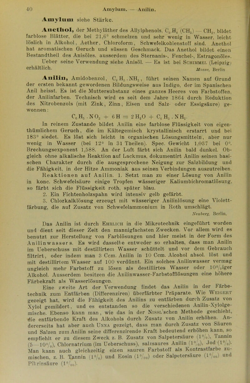 Axuyluui siehe Stärke. Auetliol, der Methyläther des Allylphenols, C0 H4 (CH6) — CH3, bildet farblose Blätter, die bei 2l,6u schmelzen und sehr wenig in Wasser, leicht löslich in Alkohol, Aether, Chloroform, Schwefelkohlenstoff sind. Anetho! hat aromatischen Geruch und süssen Geschmack. Das Anethol bildet einen Bestandtheil des Anisöles, ausserdem des Sternanis-, Fenchel-, Estragonöles. lieber seine Verwendung siehe Anisöl. — Es ist bei Schimmel (Leipzig) erhältlich. Mosse, Berlin Anilin, Amidobenzol, CGHB.NH2, führt seinen Namen auf Grund der ersten bekannt gewordenen Bildungsweise aus Indigo, der im Spanischen Anil heisst. Es ist die Muttersubstanz eines ganzes Heeres von Farbstoffen, der Anilinfarben. Technisch wird es seit dem Jahre 1864 durch Reduktion des Nitrobenzols (mit Zink, Zinn, Eisen und Salz- oder Essigsäure) ge- wonnen : C6 H5 . N 03 + 6 H = 2 HäO + Cu H5 .NH.,. In reinem Zustande bildet Anilin eine farblose Flüssigkeit von eigen- thümlichem Geruch, die im Kältegemisch krystallinisch erstarrt und bei 183° siedet. Es löst sich leicht in organischen Lösungsmitteln, aber nur wenig in Wasser (bei 12° in 31 Theilen). Spec. Gewicht 1,037 bei 0°. Brechungsexponent 1,588. An der Luft färbt sich Anilin bald dunkel. Ob- gleich ohne alkalische Reaktion auf Lackmus, dokumentirt Anilin seinen basi- schen Charakter durch die ausgesprochene Neigung zur Salzbildung und die Fähigkeit, in der Hitze Ammoniak aus seinen Verbindungen auszutreiben. Reaktionen auf Anilin. 1. Setzt man zu einer Lösung von Anilin in konc. Schwefelsäure einige Tropfen wässeriger Kaliumbichromatlösung. so färbt sich die Flüssigkeit roth, später blau. 2. Ein Fichtenholzspahn wird intensiv gelb gefärbt. 3. Chlorkalklösung erzeugt mit wässeriger Anilinlösung eine Violett- färbung, die auf Zusatz von Schwefelammonium in Roth umschlägt. Neuberg, Berlin, Das Anilin ist durch Ehrlich in die Mikrotechnik eingeführt worden und dient seit dieser Zeit den mannigfachsten Zwecken. Vor allem wird es benutzt zur Herstellung von Farblösungen und hier meist in der Form des Anilinwasser s. Es wird dasselbe entweder so erhalten, dass man Anilin im Ueberschuss mit destillirtem Wasser schüttelt und vor dem Gebrauch filtrirt, oder indem man 3 Ccm. Anilin in 10 Ccm. Alcohol absol. löst und mit destillirtem Wasser auf 100 verdünnt. Ein solches Anilinwasser vermag ungleich mehr Farbstoff zu lösen als destillirtes Wasser oder 10°/0iger Alkohol. Ausserdem besitzen die Anilinwasser-Farbstofflösungen eine höhere Färbekraft als Wasserlösungen. Eine zweite Art der Verwendung findet das Anilin in der Färbe- tecbnik zum Entfärben (Differenziren) überfärbter Präparate. Wie Weigert gezeigt hat, wird die Fähigkeit des Anilins zu entfärben durch Zusatz von Xylol gemildert, und es entstanden so die verschiedenen Anilin-Xylolge- mische. Ebenso kann man , wie das in der Nissl sehen Methode geschieht, die entfärbende Kraft des Alkohols durch Zusatz von Anilin erhöhen. An- dererseits hat aber auch Unna gezeigt, dass man durch Zusatz von Säuren und Salzen zum Anilin seine differenzirende Kraft bedeutend erhöhen kann, so empfiehlt er zu diesem Zweck z. B. Zusatz von Salpetersäure (l°/o), Tannin (5—10°/0), Chlornatrium (im Ueberschuss), salzsaures Anilin (l°,'o)> Jod (l0/0)- Man kann auch gleichzeitig einen sauren Farbstoff als Kontrastfarbe Zu- mischen, z. B. Tannin (1%) und Eosin (l%o) oder Salpetersäure (l%o) und Pikrinsäure (1 °/00).