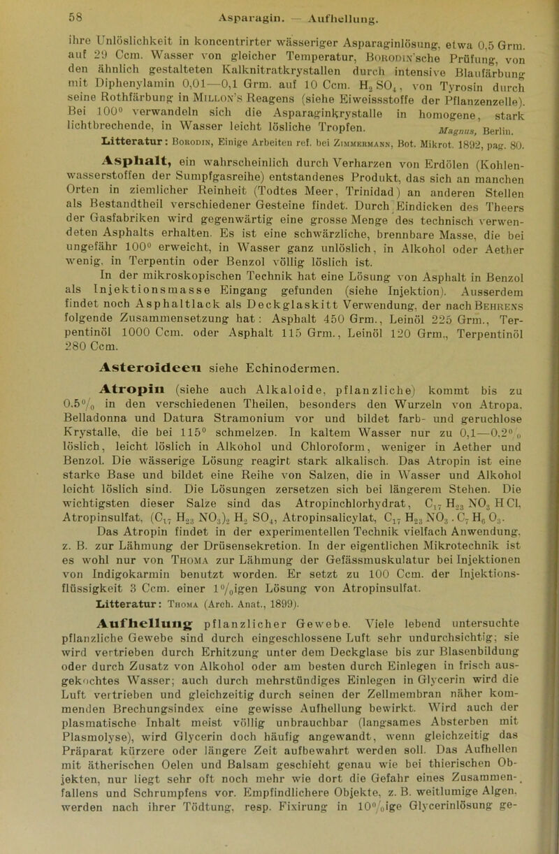 Asparagin. — Aufhellung. ihre Unlöslichkeit in koncentrirter wässeriger Asparaginlösung, etwa 0,5 Grm. auf 29 Ccm. Wasser von gleicher Temperatur, BoHonix'sche Prüfung, von den ähnlich gestalteten Kalknitratkrystallen durch intensive Blaufärbung mit Diphenylamin 0,01—0,1 Grm. auf 10 Ccm. H.2 S04, von Tyrosin durch seine Rothfärbung in Millon’s Reagens (siehe Eiweissstoffe der Pflanzenzelle). Bei 100° verwandeln sich die Asparaginkrystalle in homogene, stark lichtbrechende, in Wasser leicht lösliche Tropfen. Magnus,' Berlin. Litteratur: Bokodin, Einige Arbeiten ref. bei Zimmermann, Bot. Mikrot. 1892, pag. 80. Asphalt, ein wahrscheinlich durch Verharzen von Erdölen (Kohlen- wasserstoffen der Sumpfgasreihe) entstandenes Produkt, das sich an manchen Orten in ziemlicher Reinheit (Todtes Meer, Trinidad) an anderen Stellen als Bestandteil verschiedener Gesteine findet. Durch Eindicken des Theers der Gasfabriken wird gegenwärtig eine grosse Menge des technisch verwen- deten Asphalts erhalten. Es ist eine schwärzliche, brennbare Masse, die bei ungefähr 100° erweicht, in Wasser ganz unlöslich, in Alkohol oder Aether wenig, in Terpentin oder Benzol völlig löslich ist. In der mikroskopischen Technik hat eine Lösung von Asphalt in Benzol als Injektionsmasse Eingang gefunden (siehe Injektion). Ausserdem findet noch Asphaltlack als Deckglaskitt Verwendung, der nachBEHRENS folgende Zusammensetzung hat: Asphalt 450 Grm., Leinöl 225 Grm., Ter- pentinöl 1000 Ccm. oder Asphalt 115 Grm., Leinöl 120 Grm., Terpentinöl 280 Ccm. Asteroideeti siehe Echinodermen. Atropin (siehe auch Alkaloide, pflanzliche) kommt bis zu 0.5% in den verschiedenen Theilen, besonders den Wurzeln von Atropa. Belladonna und Datura Stramonium vor und bildet färb- und geruchlose Krystalle, die bei 115° schmelzen. In kaltem Wasser nur zu 0,1—0.2° ,, löslich, leicht löslich in Alkohol und Chloroform, weniger in Aether und Benzol. Die wässerige Lösung reagirt stark alkalisch. Das Atropin ist eine starke Base und bildet eine Reihe von Salzen, die in Wasser und Alkohol leicht löslich sind. Die Lösungen zersetzen sich bei längerem Stehen. Die wichtigsten dieser Salze sind das Atropinchlorhydrat, C17 H23 N03 HCI, Atropinsulfat, (Cu H2;i N0:))2 H., S04, Atropinsalicylat, C17 H23 NOs . C7 H0 03. Das Atropin findet in der experimentellen Technik vielfach Anwendung, z. B. zur Lähmung der Drüsensekretion. In der eigentlichen Mikrotechnik ist es wohl nur von Thoma zur Lähmung der Gefässmuskulatur bei Injektionen von Indigokarmin benutzt worden. Er setzt zu 100 Ccm. der Injektions- flüssigkeit 8 Ccm. einer l%igen Lösung von Atropinsulfat. Litteratur: Thoma (Arch. Anat., 1899). Aufhellung pflanzlicher Gewebe. Viele lebend untersuchte pflanzliche Gewebe sind durch eingeschlossene Luft sehr undurchsichtig; sie wird vertrieben durch Erhitzung unter dem Deckglase bis zur Blasenbildung oder durch Zusatz von Alkohol oder am besten durch Einlegen in frisch aus- gekochtes Wasser; auch durch mehrstündiges Einlegen in Glycerin wird die Luft vertrieben und gleichzeitig durch seinen der Zellmembran näher kom- menden Brechungsindex eine gewisse Aufhellung bewirkt. Wird auch der plasmatische Inhalt meist völlig unbrauchbar (langsames Absterben mit Plasmolyse), wird Glycerin doch häufig angewandt, wenn gleichzeitig das Präparat kürzere oder längere Zeit aufbewahrt werden soll. Das Aufhellen mit ätherischen Oelen und Balsam geschieht genau wie bei thierischen Ob- jekten, nur liegt sehr oft noch mehr wie dort die Gefahr eines Zusammen- # fallens und Schrumpfens vor. Empfindlichere Objekte, z. B. weitlumige Algen, werden nach ihrer Tödtung, resp. Fixirung in 10°/<>ige Glycerinlösung ge-