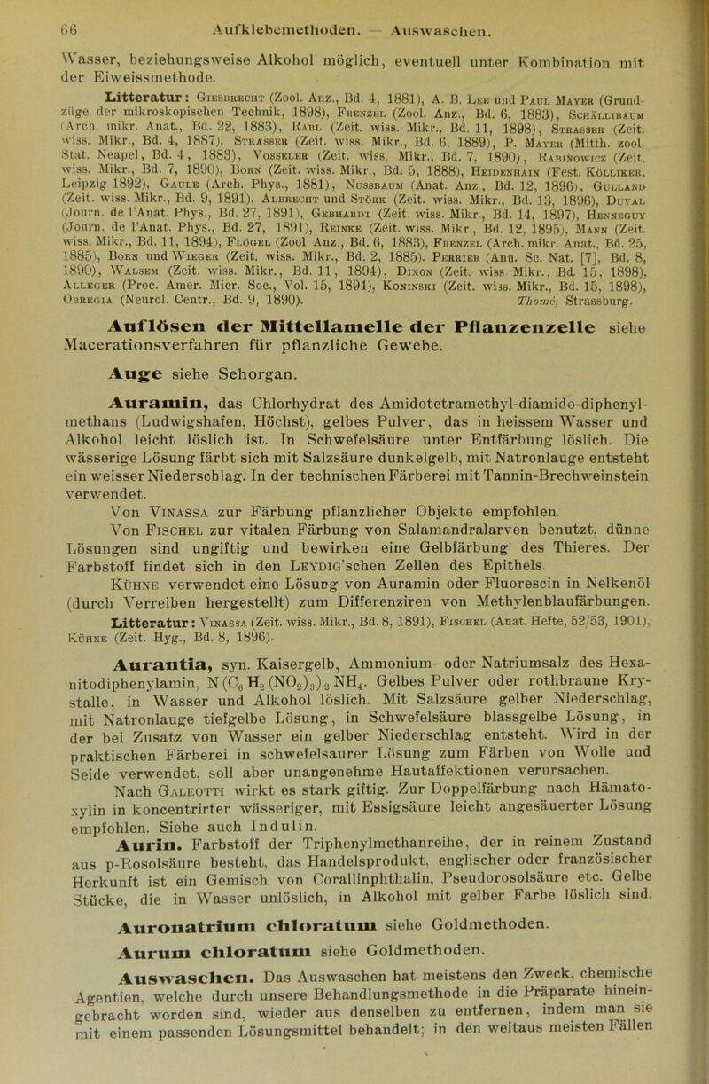 Wasser, beziehungsweise Alkohol möglich, eventuell unter Kombination mit der Eiweissmethode. Litteratur: Giesbrecht (Zool. Anz., Bd. 4, 1881), A. B. Leb und Paul Mayer (Grund- ziige der mikroskopischen Technik, 1898), Frenzel (Zool. Anz., Bd. 6, 1883), Schäi.libaum (Arch. inikr. Anat., Bd. 22, 1883), Paul (Zeit. wiss. Mikr., Bd. 11, 1898), Strassbr (Zeit, 'iss. Mikr., Bd. 4, 1887), Stuasser (Zeit. wiss. Mikr., Bd. 6, 1889), P. Mayer (Mitth. zool. Stat. Neapel, Bd. 4, 1883), Vosseler (Zeit. wiss. Mikr., Bd. 7, 1890), RabiNowicz (Zeit, wiss. Mikr., Bd. 7, 1890), Born (Zeit. wiss. Mikr., Bd. 5, 1888), Heidenhain (Fest. Kölliker, Leipzig 1892), Gaule (Arch. Phys., 1881), Nussbaum (Anat. Anz., Bd. 12, 1896), Gulland (Zeit. wiss. Mikr., Bd. 9, 1891), Albrecht und Stöbe (Zeit. wiss. Mikr., Bd. 13, 1896), Duval (Jouru. de l’Anat. Phys., Bd. 27, 1891), Gebhardt (Zeit. wiss. Mikr., Bd. 14, 1897), Henneguy (Jonrn. de l’Anat. Phys., Bd. 27, 1891), Reinke (Zeit. wiss. Mikr., Bd. 12, 1895), Mann (Zeit, wiss. Mikr., Bd. 11, 1894), Flügel (Zool. Anz., Bd. 6, 1883), Frenzel (Arch. mikr. Anat., Bd. 25, 1885), Born und Wieg er (Zeit. wiss. Mikr., Bd. 2, 1885). Perrier (Ann. Sc. Nat. [7], Bd. 8, 1890), Walsem (Zeit. wiss. Mikr., Bd. 11, 1894), Dixon (Zeit, wiss Mikr., Bd. 15, 1898), Alleger (Proc. Amer. Micr. Soc., Vol. 15, 1894), Koninski (Zeit. wiss. Mikr., Bd. 15, 1898), Obregia (Neurol. Centr., Bd. 9, 1890). Thome, Strassburg. Auflösen der Mittellamelle der Pllanzenzelle siehe Macerationsverfahren für pflanzliche Gewebe. Auge siehe Sehorgan. Auramin, das Chlorhydrat des Amidotetramethyl-diamido-diphenyl- methans (Ludwigshafen, Höchst), gelbes Pulver, das in heissem Wasser und Alkohol leicht löslich ist. In Schwefelsäure unter Entfärbung löslich. Die wässerige Lösung färbt sich mit Salzsäure dunkelgelb, mit Natronlauge entsteht ein weisser Niederschlag. In der technischen Färberei mit Tannin-Brechweinstein verwendet. Von Vinassa zur Färbung pflanzlicher Objekte empfohlen. Von Fischel zur vitalen Färbung von Salamandralarven benutzt, dünne Lösungen sind ungiftig und bewirken eine Gelbfärbung des Thieres. Der Farbstoff findet sich in den LEYDiG'schen Zellen des Epithels. Kühne verwendet eine Lösung von Auramin oder Fluorescin in Nelkenöl (durch Verreiben hergestellt) zum Differenziren von Methylenblaufärbungen. Litteratur: Vinassa (Zeit. wiss. Mikr., Bd. 8, 1891), Fischel (Anat. Helte, 52/53, 1901), Kühne (Zeit. Hyg., Bd. 8, 1896). Aurantia, syn. Kaisergelb, Ammonium- oder Natriumsalz des Hexa- nitodiphenylamin, N(C6 H2 (N02)3)2 NH4. Gelbes Pulver oder rothbraune Kry- stalle, in Wasser und Alkohol löslich. Mit Salzsäure gelber Niederschlag, mit Natronlauge tiefgelbe Lösung, in Schwefelsäure blassgelbe Lösung, in der bei Zusatz von Wasser ein gelber Niederschlag entsteht. Wird in der praktischen Färberei in schwefelsaurer Lösung zum Färben von Wolle und Seide verwendet, soll aber unangenehme Hautaffektionen verursachen. Nach Galeotti wirkt es stark giftig. Zur Doppelfärbung nach Hämato- xylin in koncentrirter wässeriger, mit Essigsäure leicht angesäuerter Lösung empfohlen. Siehe auch Indulin. Aurin. Farbstoff der Triphenylmetlmnreihe, der in reinem Zustand aus p-Rosolsäure besteht, das Handelsprodukt, englischer oder französischer Herkunft ist ein Gemisch von Corallinphthalin, Pseudorosolsäure etc. Gelbe Stücke, die in Wasser unlöslich, in Alkohol mit gelber Farbe löslich sind. Auronatrium chloratum siehe Goldmethoden. Aurum cliloratum siehe Goldmethoden. Auswaschen. Das Auswaschen hat meistens den Zweck, chemische Agentien, welche durch unsere Behandlungsmethode in die Präparate hinein- gebracht worden sind, wieder aus denselben zu entfernen, indem man sie mit einem passenden Lösungsmittel behandelt; in den weitaus meisten Fällen