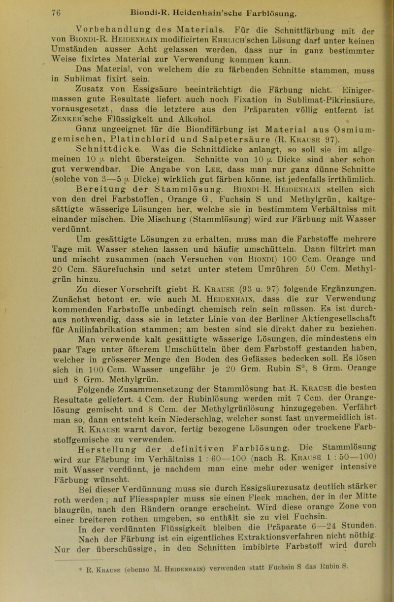 Vorbehandlung des Materials. Für die Schnittfärbung mit der von Biondi-R. Heidenhain modificirten EHRUCH’schen Lösung darf unter keinen Umständen ausser Acht gelassen werden, dass nur in ganz bestimmter Weise fixirtes Material zur Verwendung kommen kann. Das Material, von welchem die zu färbenden Schnitte stammen, muss in Sublimat fixirt sein. Zusatz von Essigsäure beeinträchtigt die Färbung nicht. Einiger- massen gute Resultate liefert auch noch Fixation in Sublimat-Pikrinsäure, vorausgesetzt, dass die letztere aus den Präparaten völlig entfernt ist Zenker sehe Flüssigkeit und Alkohol. Ganz ungeeignet für die Biondifärbung ist Material aus Osmium- gemischen, Platinchlorid und Salpetersäure (R. Krause 97). Schnittdicke. Was die Schnittdicke anlangt, so soll sie im allge- meinen 10 [7. nicht übersteigen. Schnitte von 10 y. Dicke sind aber schon gut verwendbar. Die Angabe von Lee, dass man nur ganz dünne Schnitte (solche von 3—5 y. Dicke) wirklich gut färben könne, ist jedenfalls irrthümlich. Bereitung der Stammlösung. Biondi-R. Heidenhain stellen sich von den drei Farbstoffen, Orange G, Fuchsin S und Methylgrün, kaltge- sättigte wässerige Lösungen her, welche sie in bestimmtem Verhältniss mit einander mischen. Die Mischung (Stammlösung) wird zur Färbung mit Wasser verdünnt. Um gesättigte Lösungen zu erhalten, muss man die Farbstoffe mehrere Tage mit Wasser stehen lassen und häufig umschütteln. Dann filtrirt man und mischt zusammen (nach Versuchen von Biondi) 100 Ccm. Orange und 20 Ccm. Säurefuchsin und setzt unter stetem Umrühren 50 Ccm. Methyl- grün hinzu. Zu dieser Vorschrift giebt R. Krause (93 u. 97) folgende Ergänzungen. Zunächst betont er, wie auch M. Heidenhain, dass die zur Verwendung kommenden Farbstoffe unbedingt chemisch rein sein müssen. Es ist durch- aus nothwendig, dass sie in letzter Linie von der Berliner Aktiengesellschaft für Anilinfabrikation stammen; am besten sind sie direkt daher zu beziehen. Man verwende kalt gesättigte wässerige Lösungen, die mindestens ein paar Tage unter öfterem Umschütteln über dem Farbstoff gestanden haben, welcher in grösserer Menge den Boden des Gefässes bedecken soll. Es lösen sich in 100 Ccm. Wasser ungefähr je 20 Grm. Rubin S*, 8 Grm. Orange und 8 Grm. Methylgrün. Folgende Zusammensetzung der Stammlösung hat R. Krause die besten Resultate geliefert. 4 Ccm. der Rubinlösung werden mit 7 Ccm. der Orange- lösung gemischt und 8 Ccm. der Methylgrünlösung hinzugegeben. Verfährt man so, dann entsteht kein Niederschlag, welcher sonst fast unvermeidlich ist. R. Krause warnt davor, fertig bezogene Lösungen oder trockene Farb- stoffgemische zu verwenden. Herstellung der definitiven Farblösung. Die Stammlösung wird zur Färbung im Verhältniss 1 : 60—100 (nach R. Krause 1 : 50 100) mit Wasser verdünnt, je nachdem man eine mehr oder weniger intensive Färbung wünscht. Bei dieser Verdünnung muss sie durch Essigsäurezusatz deutlich stärker roth werden ; auf Fliesspapier muss sie einen Fleck machen, der in der Mitte blaugrün, nach den Rändern orange erscheint. Wird diese orange Zone von einer breiteren rothen umgeben, so enthält sie zu viel luchsin. In der verdünnten Flüssigkeit bleiben die Präparate 6—24 Stunden. Nach der Färbung ist ein eigentliches Extraktionsverfahren nicht nöthig Nur der überschüssige, in den Schnitten imbibirte Farbstoff wird durch * R. Krause (ebenso M. Heidenhain) verwenden statt Fuchsin S das Rubin S