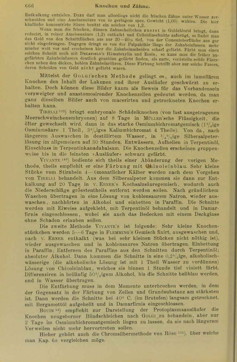 Entkalkung entzielen. Dazu darf man allerdings nicht die frischen Zähne unter Wasser zer- schneiden und eine Ameisensäure von so geringem spec. Gewicht (1,06) wählen. Die hier käufliche koncentrirte Säure besitzt ein solches von 1,2. Wenn man die frischen, dünnen Zahnscheibchen zuerst in Goldchlorid bringt dann reducirt, in reiner Ameisensäure (1,2) entkalkt und Celloidinschnitte anfertigt, so findet man das Gold von den Schnittflächen aus nur 20—40 p. tief, von der Cementoberfläche aus gar nicht eingedruugen. Dagegen dringt es von der Pulpahöhle längs der Zahnbeinfasern mehr minder weit vor und erscheinen hier die Zahnbeinscheiden scharf gefärbt. Färbt man einen solchen Schnitt noch mit Delapikld’s Hämatoxylin und Eosin, so kann man die früher un- gefärbten Zahnbeinfasern deutlich graublau gefärbt finden, als zarte, verästelte solide Fäser- chen neben den dicken, hohlen Zahnbeinröhren. Diese Färbung betrifft aber nur solche Fasern, deren Scheiden von Gold nicht gefärbt waren. Mittelst der GoLGi’schen Methode gelingt es, auch im lamellaren Knochen den Inhalt der Lakunen und ihrer Ausläufer geschwärzt zu er- halten. Doch können diese Bilder kaum als Beweis für das Vorhandensein verzweigter und anastomosirender Knochenzellen gedeutet werden, da man ganz dieselben Bilder auch von macerirten und getrockneten Knochen er- halten kann. Tireli.i 13B) bringt embryonale Schädelknochen (von fast ausgetragenen Meerschweinchenembryonen) auf 8 Tage in Müi.LER'sche Flüssigkeit, die öfter gewechselt wird, dann in das starke Osmiumbichromatgemisch (l°/0ige Osmiumsäure 1 Theil, 3°/0iges Kaliumbichromat 4 Theile). Von da, nach längerem Auswaschen in destillirtem Wasser, in 3/4%ige Silbersalpeter- lösung im allgemeinen auf 30 Stunden. Entwässern, Aufhellen in Terpentinöl, Einschluss in Terpentinkanadabalsam. Die Knochenzellen erscheinen gruppen- weise bis in die feinsten »Ausläufer« schwarz gefärbt. Vivante140) bediente sich theils einer Abänderung der vorigen Me- thode, theils empfiehlt er eine Färbung mit Oiiinoleinblau. Sehr kleine Stücke vom Stirnbein 4—ömonatlicher Kälber werden nach dem Vorgehen von Tjrelli behandelt. Aus dem Silbersalpeter kommen sie dann zur Ent- kalkung auf 20 Tage in v. Ebner’s Kochsalzsäuregemisch, wodurch auch die Niederschläge grösstentheils entfernt werden sollen. Nach gründlichem Waschen übertragen in eine Lösung von kohlensaurem Natron, wieder aus- waschen, nachhärten in Alkohol und einbetten in Paraffin. Die Schnitte werden mit Eiweiss aufgeklebt, mit Terpentinöl behandelt und in Damar- firnis eingeschlossen, wobei sie auch das Bedecken mit einem Deckglase ohne Schaden erlauben sollen. Die zweite Methode Vivaxte's ist folgende: Sehr kleine Knochen- stückchen werden 5—6 Tage in Flemming's Gemisch fixirt, ausgewaschen und, nach v. Ebner entkalkt (was bei sehr kleinen Stücken nicht nöthig ist), wieder ausgewaschen und in kohlensaures Natron übertragen. Einbettung in Paraffin; Entfernen des Paraffins aus den Schnitten durch Terpentinöl: absoluter Alkohol. Dann kommen die Schnitte in eine 0,2°/0ige, alkoholisch- wässerige (die alkoholische Lösung ist mit 1 Theil Wasser zu verdünnen) Lösung von Chinolei'nblau, welches sie binnen 1 Stunde tief violett färbt. Differenziren in beiläufig 50°/0igem Alkohol, bis die Schnitte hellblau werden, und in Wasser übertragen. Die Entfärbung muss in dem Momente unterbrochen werden, in dem der Gegensatz in der Färbung von Zellen und Grundsubstanz am stärksten ist. Dann werden die Schnitte bei 40° C. (im Brutofen) langsam getrocknet, mit Bergamottöl aufgehellt und in Damarfirnis eingeschlossen. Bouin 14) empfiehlt zur Darstellung der Protoplasmaausläufer die Knochen neugeborner Blindschleichen nach Golgi zu behandeln, aber nur 2 Tage im Osmiumbichromatgemisch liegen zu lassen, da sie nach längerem Verweilen nicht mehr hervortreten sollen. Hieher gehört auch die Chromsilbermethode von Röse m), über welche man Kap. 6a vergleichen möge.