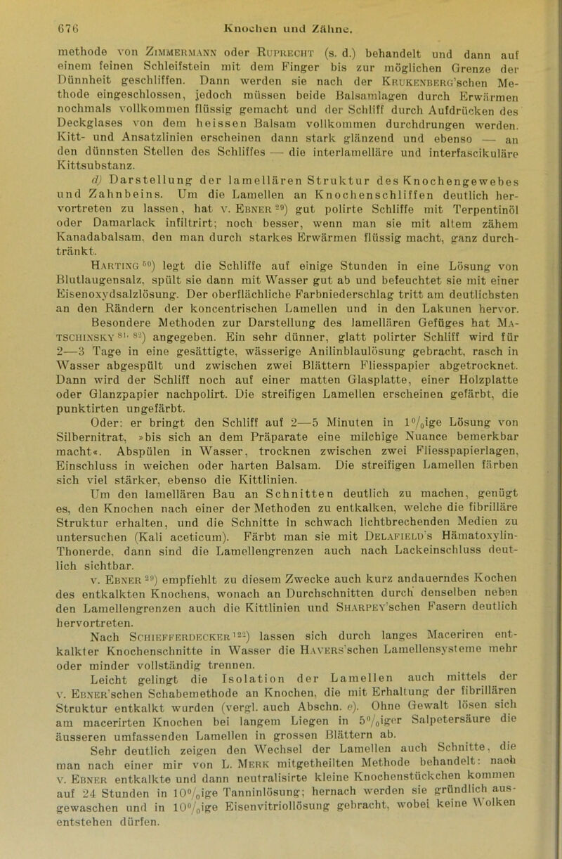 methode von Zimmermann oder Ruprecht (s. d.) behandelt und dann auf einem feinen Schleifstein mit dem Finger bis zur möglichen Grenze der Dünnheit geschliffen. Dann werden sie nach der KRUKENBERG’schen Me- thode eingeschlossen, jedoch müssen beide Balsamlagen durch Erwärmen nochmals vollkommen flüssig gemacht und der Schliff durch Aufdrücken des Deckglases von dem heissen Balsam vollkommen durchdrungen werden. Kitt- und Ansatzlinien erscheinen dann stark glänzend und ebenso — an den dünnsten Stellen des Schliffes — die interlamelläre und interfascikuläre Kittsubstanz. cl) Darstellung der lamellaren Struktur des Knochengewebes und Zahnbeins. Um die Lamellen an Knochenschliffen deutlich her- vortreten zu lassen, hat v. Ebner 29) gut polirte Schliffe mit Terpentinöl oder Damarlack infiltrirt; noch besser, wenn man sie mit altem zähem Kanadabalsam, den man durch starkes Erwärmen flüssig macht, ganz durch- tränkt. Harting90) legt die Schliffe auf einige Stunden in eine Lösung von Blutlaugensalz, spült sie dann mit Wasser gut ab und befeuchtet sie mit einer Eisenoxydsalzlösung. Der oberflächliche Farbniederschlag tritt am deutlichsten an den Rändern der koncentrischen Lamellen und in den Lakunen hervor. Besondere Methoden zur Darstellung des lamellaren Gefüges hat Ma- tschinsky 8K 82) angegeben. Ein sehr dünner, glatt polirter Schliff wird für 2—3 Tage in eine gesättigte, wässerige Anilinblaulösung gebracht, rasch in Wasser abgespült und zwischen zwei Blättern Fliesspapier abgetrocknet. Dann wird der Schliff noch auf einer matten Glasplatte, einer Holzplatte oder Glanzpapier nachpolirt. Die streifigen Lamellen erscheinen gefärbt, die punktirten ungefärbt. Oder: er bringt den Schliff auf 2—5 Minuten in l°/0ige Lösung von Silbernitrat, »bis sich an dem Präparate eine milchige Nuance bemerkbar macht«. Abspülen in Wasser, trocknen zwischen zwei Fliesspapierlagen, Einschluss in weichen oder harten Balsam. Die streifigen Lamellen färben sich viel stärker, ebenso die Kittlinien. Um den lamellären Bau an Schnitten deutlich zu machen, genügt es, den Knochen nach einer der Methoden zu entkalken, welche die fibrilläre Struktur erhalten, und die Schnitte in schwach lichtbrechenden Medien zu untersuchen (Kali aceticum). Färbt man sie mit Delafield s Hämatoxylin- Thonerde, dann sind die Lamellengrenzen auch nach Lackeinschluss deut- lich sichtbar. v. Ebner 2a) empfiehlt zu diesem Zwecke auch kurz andauerndes Kochen des entkalkten Knochens, wonach an Durchschnitten durch denselben neben den Lamellengrenzen auch die Kittlinien und SiiARPEv'schen Fasern deutlich hervortreten. Nach Schiefferdecker’22) lassen sich durch langes Maceriren ent- kalkter Knochenschnitte in Wasser die HAVERS’schen Lamellensysteme mehr oder minder vollständig trennen. Leicht gelingt die Isolation der Lamellen auch mittels der v. EßNER'schen Schabemethode an Knochen, die mit Erhaltung der fibrillären Struktur entkalkt wurden (vergl. auch Abschn. e). Ohne Gewalt lösen sich am macerirten Knochen bei langem Liegen in 5°/0iger Salpetersäure die äusseren umfassenden Lamellen in grossen Blättern ab. Sehr deutlich zeigen den Wechsel der Lamellen auch Schnitte, die man nach einer mir von L. Merk mitgetheilten Methode behandelt, naoh v. Ebner entkalkte und dann neutralisirte kleine Knochenstückchen kommen auf 24 Stunden in 10%ige Tanninlösung; hernach werden sie gründlich aus- gewaschen und in 10°/nige Eisenvitriollösung gebracht, wobei keine W olken entstehen dürfen.