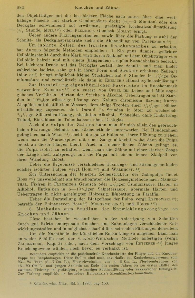 den Objektträger mit der beschickten Fläche nach unten über eine weit- halsige Flasche mit starker Osmiumsäure deckt (i/4—2 Minuten) oder das Deckglas schwimmend auf erwärmte, gesättigte Kochsalzsublimatlösung (Vs Stunde, Muir 891) oder Flemmig’s Gemisch (Jolly) bringt. lieber and-ere Fixirungsmethoden, sowie über die Färbung sowohl der Schnitt- als Deckglaspräparate siehe die Abhandlung von Pappenheim.8b) Um isolirte Zellen des fixirten Knochenmarkes zu erhalten, hat Arnold folgende Methoden empfohlen: 1. Ein ganz dünner, gefärbter Celloidinschnitt durch das Mark wird durch Nelkenöl auf dem Objektträger vom Celloidin befreit und mit einem (hängenden) Tropfen Kanadabalsam bedeckt. Bei leichtem Druck auf das Deckglas zerfällt der Schnitt und man findet zahlreiche isolirte, sehr gut in ihrer Form und Struktur erhaltene Zellen.7) Oder er8) bringt möglichst kleine Stückchen auf 6 Stunden in l%ige Os- miumsäure und zerscliüttelt sie dann in Ehklich's Hämatoxylineosinlösung.* Zur Darstellung eigentümlicher Fasernetze im Knochenmark verwendete Enderlen 8t>) ein zuerst von Oppel für Leber und Milz ange- gebenes Verfahren: Härten der Stücke in Alkohol, Uebertragen auf 24 Stun- den in I0°/Oige wässerige Lösung von Kalium chromicum flavum; kurzes Abspülen mit destillirtem Wasser, dem einige Tropfen einer 3/+°/0igen Silber- nitratlösung zugesetzt sind. Darauf 24 Stunden in öfter zu wechselnde 3/4%ige Silbernitratlösung, absoluten Alkohol, Schneiden ohne Einbettung, Toluol, Einschluss in Toluolbalsam ohne Deckglas. Auch die Pulpa des Zahnes kann man für sich allein den gebräuch- lichen Fixirungs-, Schnitt- und Färbemethoden unterwerfen. Bei Hundezähnen gelingt es nach Weil 14J) leicht, die ganze Pulpa aus ihrer Höhlung zu ziehen, wenn man die Wurzelspitze mit einer Zange abkneipt, wobei dann die Pulpa meist an dieser hängen bleibt. Auch an menschlichen Zähnen gelingt es, die Pulpa isolirt zu erhalten, wenn man die Zähne mit einer starken Zange der Länge nach aufsprengt und die Pulpa mit einem feinen Skalpell von ihrer Wandung ablöst. Ueber die Ergebnisse verschiedener Fixirungs- und Färbungsmethoden solcher isolirter Pulpen vergl. Höhl 53a) und Walkhoff.143) Zur Untersuchung der feineren Zellenstruktur der Zahnpulpa findet Röse 10<j) unzweifelhaft am brauchbarsten die Holzessigmethode nach Mähren- thal. Fixiren in Flemming’s Gemisch oder l°/0iger Osmiumsäure, Härten in Alkohol, Entkalken in 5—lO°/0iger Salpetersäure, abermals Härten und Uebertragen in nicht gereinigten Holzessig, Einbettung in Paraffin. Ueber die Darstellung der Blutgefässe der Pulpa vergl. Lepkowski 7ß); betreffs der Pulpanerven Boll12), Morgenstern87) und Römer.107) 8. Methoden zum Studium der Entwicklungsvorgänge an Knochen und Zähnen. Diese bestehen im wesentlichen in der Anfertigung von Schnitten durch gut fixirte embryonale Knochen und Zahnanlagen verschiedener Ent- wicklungsstadien und in möglichst scharf differenzirenden Färbungen derselben. Um die Nachtheile der künstlichen Entkalkung zu umgehen, kann man entweder Schliffe nach der v. KoCH-WEiL'scben Methode anfertigen (vergl. Zagelmeier, Kap. 2) oder, nach dem Vorschläge von Retterer108) junges Knochengewebe wählen, noch bevor es verkalkt ist. Besonders empfiehlt er die perichondrale Knochenkruste der Finger und die Knochen- kappe der Endphalangen. Diese Stellen sind noch unverkalkt bei Kaniuchenembryonen votn 23.-24. Tage (6—7 Cm. L.), Meerschweinchen von 4—6 Cm. L., Pferdeembryonen von 15—20 Cm. L. und jungen Axolotln am Ende des ersten Jahres bis zur ersten Hälfte des zweiten. Fixirung in gesättigter, wässeriger Snblimatlösung oder ZENKKR’scher Flüssigkeit. Zur Färbung empfiehlt er besonders Heidenhaix’s Eisenhämatoxylinmethode. * Zeitsehr. wiss. Mikr., Bd. 3, 1886, pag. 150.