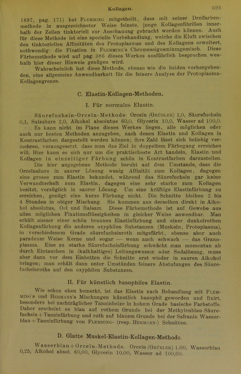 1897, pag. 171) hat Flemming mitgetheilt, dass mit seiner Dreifaxben- methode in ausgezeichneter Weise feinste, junge Kollagenfibrillen inner- halb der Zellen tinktoriell zur Anschauung gebracht werden können. Auch für diese Methode ist eine specielle Vorbehandlung, welche die Kluft zwischen den tinktoriellen Affinitäten des Protoplasmas und des Kollagens erweitert, nothwendig: die Fixation in Flemming’s Chromessigosmiumgemisch. Diese Färbemethode wird auf pag. 886 dieses Werkes ausführlich besprochen wes- halb hier dieser Hinweis genügen wird. Wahrscheinlich hat diese Methode, ebenso wie die beiden vorhergehen- den, eine allgemeine Anwendbarkeit für die feinere Analyse der Protoplasma- Kollagengrenze. C. Elastin-Kollagen-Methoden. I. Für normales Elastin. Säurefuchsin-Orcei'n-Methode: Orcei'n (Grübler) 1,0, Säurefuchsin 0,1, Salzsäure 2,0, Alkohol absolutus 60,0, Glycerin 10,0, Wasser ad 100,0. Es kann nicht im Plane dieses Werkes liegen, alle möglichen oder auch nur besten Methoden anzugeben, nach denen Elastin und Kollagen in Kontrastfarben dargestellt werden können; ihre Zahl lässt sich beliebig ver- mehren, vorausgesetzt dass man das Ziel in doppeltem Färbegang erreichen will. Hier kann es sich nur um die praktischeste Art handeln, Elastin und Kollagen in einzeitiger Färbung schön in Kontrastfarben darzustellen. Die hier angegebene Methode beruht auf dem Umstande, dass die Orceinsäure in saurer Lösung wenig Affinität zum Kollagen, dagegen eine grosse zum Elastin bekundet, während das Säurefuchsin gar keine Verwandtschaft zum Elastin, dagegen eine sehr starke zum Kollagen besitzt, vorzüglich in saurer Lösung. Um eine kräftige Elastinfärbung zu erreichen, genügt eine kurze Färbung nicht. Die Schnitte bleiben 2 bis 4 Stunden in obiger Mischung. Sie kommen aus derselben direkt in Alko- hol absolutus, Oel und Balsam. Diese Färbemethode ist auf Gewebe aus allen möglichen Fixationsflüssigkeiten in gleicher Weise anwendbar. Man erhält ausser einer schön braunen Elastinlarbung und einer dunkelrothen Kollagenfärbung die anderen oxyphilen Substanzen (Muskeln, Protoplasma), in verschiedenem Grade säurefuchsinroth mitgefärbt, ebenso aber auch paradoxer Weise Kerne und sogar — wenn auch schwach — das Grano- plasma. Eine zu starke Säurefuchsinfärbung schwächt man momentan ab durch Eintauchen in (kalkhaltiges) Leitungswasser oder Sodalösung, muss aber dann vor dem Einbetten die Schnitte erst wieder in sauren Alkohol bringen; man erhält dann unter Umständen feinere Abstufungen des Säure- fuchsinroths auf den oxyphilen Substanzen. II. Für künstlich basophiles Elastin. Wie schon oben bemerkt, ist das Elastin nach Behandlung mit Flem- ming s und Hermann’s Mischungen künstlich basophil geworden und fixirt. besonders bei nachträglicher Tanninbeize in hohem Grade basische Farbstoffe. Daher erscheint es blau auf rothem Grunde bei der Methylenblau-Säure- fuchsin + Tanninfärbung und roth auf blauem Grunde bei der Safranin Wasser- blau + Tanninfärbung von Flemming- (resp. Hermann-) Schnitten. D. Glatte Muskel-Elastin-Kollagen-Methode. \Y asserblau-f Orcei'n-Methode. Orcein (Grübler) 1.00, Wasserblau 0,25, Alkohol absol. 60,00, Glycerin 10,00, Wasser ad 100,00.