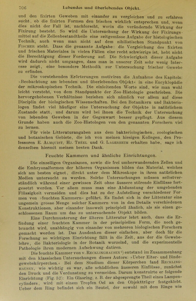 und den fixirten Geweben mit einander zu vergleichen und zu erfahren sucht, ob die fixirten Formen den frischen wirklich entsprechen und, wenn dies nicht der Fall ist, nachforscht, worin die verändernde Wirkung der Fixirung besteht. So wird die Untersuchung der Wirkung der Fixirungs- mittel auf die Zellenbestandtheile eine zeitgemässe Aufgabe der histologischen Technik, auch wenn man nicht auf dem nihilistischen Standpunkt von Fischer steht. Dass die genannte Aufgabe: die Vergleichung des fixirten und frischen Materiales in vielen Fällen eine recht schwierige ist, hebt nicht die Berechtigung dieser Forderung auf. Die Schwierigkeit dieser Aufgabe wird dadurch nicht umgangen, dass man in unserer Zeit sehr wenig Inter- esse zeigt, eine besondere Methodik zur Untersuchung frischer Gewebe zu erfinden. Die vorstehenden Erörterungen motiviren die Aufnahme des Kapitels; »Beobachtung am lebenden und überlebenden Objekt« in eine Encyklopädie der mikroskopischen Technik. Die einleitenden Worte sind, wie man wohl leicht versteht, von dem Standpunkte der Zoo-Histologie geschrieben. Die hervorgehobenen Verhältnisse beziehen sich nämlich vor allem auf diese Disciplin der biologischen Wissenschaften. Bei den Botanikern und Bakterio- logen findet viel häufiger eine Untersuchung der Objekte in natürlichem Zustande statt, und darum wird bei ihnen die Technik der Untersuchung von lebenden Geweben in der Gegenwart besser gepflegt. Aus diesem Grunde haben auch die Zoo-Histologen von den genannten Forschern viel zu lernen. Für viele Litteraturangaben aus dem bakteriologischen, zoologischen und botanischen Gebiete, die ich von meinen hiesigen Kollegen, den Pro- fessoren E. Almquist, Hj. Theel und G. Lagerheim erhalten habe, sage ich denselben hiermit meinen besten Dank. % Feuchte Kammern und ähnliche Einrichtungen. Die einzelligen Organismen, sowie die frei umherwandernden Zellen und die Embryonalformen der höheren Organismen bilden das Material, welches sich am besten eignet, direkt unter dem Mikroskope in ihren natürlichen Medien untersucht zu werden. Solche Untersuchungen müssen selbstver- ständlich während einer gewissen Zeit ohne äussere störende Einflüsse fort- gesetzt werden. Vor allem muss man eine Abdunstung der umgebenden Flüssigkeit vermeiden und dies hat zu der Aufstellung verschiedener For- men von »feuchten Kammern« geführt. Es findet sich in der Litteratur eine ungemein grosse Menge solcher Kammern von in den Details verschiedenen Konstruktionen, aber einander insoweit principiell ähnlich, als sie einen ge- schlossenen Raum um das zu untersuchende Objekt bilden. Eine Durchmusterung der älteren Litteratur lehrt auch, dass die Er- findung einer feuchten Kammer in der principiellen Form, die noch ge- braucht wird, unabhängig von einander von mehreren biologischen Forschern gemacht worden ist. Das Ausdenken dieser einfachen, aber doch für die Forschung so wichtigen Einrichtung fällt in die Zeit, aus der die Gewebe- lehre, die Bakteriologie in der Botanik wurzelnd, und die experimentelle Pathologie ihren modernen Aufschwung datiren. Die feuchte Kammer von v. Recklinghausen 2) entstand im Zusammenhang mit den klassischen Untersuchungen dieses Autors: »Ueber Eiter- und Binde- gewebskörperchen.« Bei dem Studium dieser Körperchen fand Reckling- hausen, wie wichtig es war, alle schädlichen äusseren Einflüsse, zunächst den Druck und die Verdunstung zu vermeiden. Darum konstruirte er folgende Einrichtung (Fig. 52): Ein Glasring, z. B. der abgesprengte Theil eines Lampen- cylinders, wird mit einem Tropfen Oel an den Objektträger festgeklebt. Ueber dem Ring befindet sich ein Beutel, der sowohl mit dem Ringe wie