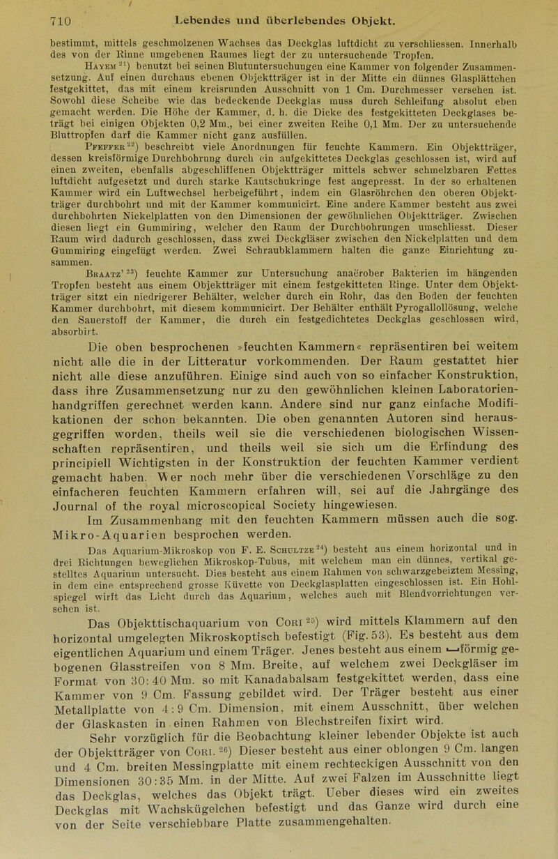 / bestimmt, mittels geschmolzenen Wachses das Deckglas luftdicht zu verschliessen. Innerhalb des von der Kinne umgebenen Raumes liegt der zu untersuchende Tropfen. Hayem '-^*) benutzt bei seinen Blutuntersuchungen eine Kammer von folgender Zusammen- setzung. Auf einen durchaus ebenen Objektträger ist in der Mitte ein dünnes Glasplättchen festgekittet, das mit einem kreisrunden Ausschnitt von 1 Cm. Durchmesser versehen ist. Sowohl diese Scheibe wie das bedeckende Deckglas muss durch Schleifung absolut eben gemacht werden. Die Höhe der Kammer, d. h. die Dicke des festgekitteten Deckglases be- trägt bei einigen Objekten 0,2 Mm., bei einer zweiten Reihe 0,1 Mm. Der zu untersuchende Bluttropfen darf die Kammer nicht ganz ausfüllen. Pfeffer'^) beschreibt viele Anordnungen für feuchte Kammern. Ein Objektträger, dessen kreisförmige Durchbohrung durch ein aufgekittetes Deckglas geschlossen ist, wird auf einen zweiten, ebenfalls abgeschliffenen Objektträger mittels schwer schmelzbaren Fettes luftdicht aufgesetzt und durch starke Kautschukringe fest angepresst, ln der so erhaltenen Kammer wird ein Luftwechsel herbeigeführt, indem ein Glasröhrchen den oberen Objekt- träger durchbohrt und mit der Kammer kommunicirt. Eine andere Kammer besteht aus zwei durchbohrten Nickelplatten von den Dimensionen der gewöhnlichen Objektträger. Zwischen diesen liegt ein Gummiring, welcher den Raum der Durchbohrungen umschliesst. Dieser Raum wird dadurch geschlossen, dass zwei Deckgläser zwischen den Nickelplatten und dem Gummiring eingefügt werden. Zwei Schraubklammern halten die ganze Einrichtung zu- sammen. Braatz’ feuchte Kammer zur Untersuchung anaerober Bakterien im hängenden Tropfen besteht aus einem Objektträger mit einem festgekitteten Ringe. Unter dem Objekt- träger sitzt ein niedrigerer Behälter, welcher durch ein Rohr, das den Boden der feuchten Kammer durchbohrt, mit diesem kommunicirt. Der Behälter enthält Pyrogallollösung, welche den Sauerstoff der Kammer, die durch ein festgedichtetes Deckglas geschlossen wird, absorbirt. Die oben besprochenen »feuchten Kammern« repräsentiren bei weitem nicht alle die in der Litteratur vorkommenden. Der Raum gestattet hier nicht alle diese anzuführen. Einige sind auch von so einfacher Konstruktion, dass ihre Zusammensetzung nur zu den gewöhnlichen kleinen Laboratorien- handgriffen gerechnet werden kann. Andere sind nur ganz einfache Modifi- kationen der schon bekannten. Die oben genannten Autoren sind heraus- gegriffen worden, theils weil sie die verschiedenen biologischen Wissen- schaften repräsentiren, und theils weil sie sich um die Erfindung des principiell Wichtigsten in der Konstruktion der feuchten Kammer verdient gemacht haben. M er noch mehr über die verschiedenen Vorschläge zu den einfacheren feuchten Kammern erfahren will, sei auf die Jahrgänge des Journal of the royal microscopical Society hingewiesen. Im Zusammenhang mit den feuchten Kammern müssen auch die sog. Mikro-Aquarien besprochen werden. Das Aquarium-Mikroskop von F. E. Schdltze besteht aus einem horizontal und in drei Richtungen beweglichen Mikroskop-Tubus, mit welchem man ein dünnes, vertikal ge- stelltes Aquarium untersucht. Dies besteht aus einem Rahmen von schwarzgebeiztem Messing, in dem eine entsprechend grosse Küvette von Deckglasplatten eingeschlossen ist. Ein Hohl- spiegel wirft das Licht durch das Aquarium, welches auch mit Blendvorrichtungen ver- sehen ist. Das Objekttischaquarium von Cori ^'5) wird mittels Klammern auf den horizontal umgelegten Mikroskoptisch befestigt (Fig. 53). Es besteht aus dem eigentlichen Aquarium und einem Träger. Jenes besteht aus einem >—«förmig ge- bogenen Glasstreifen von 8 Mm. Breite, auf welchem zwei Deckgläser im Format von 30: 40 Mm. so mit Kanadabalsam festgekittet werden, dass eine Kammer von 9 Cm. Fassung gebildet wird. Der Träger besteht aus einer Metallplatte von 4 :9 Cm. Dimension, mit einem Ausschnitt, über welchen der Glaskasten in einen Rahmen von Blechstreifen fixirt wird. Sehr vorzüglich für die Beobachtung kleiner lebender Objekte ist auch der Objektträger von Cori. ^ß) Dieser besteht aus einer oblongen 9 Cm. langen und 4 Cm. breiten Messingplatte mit einem rechteckigen Ausschnitt von den Dimensionen 30:35 Mm. in der Mitte. Auf zwei Falzen im Ausschnitte liegt das Deckglas, welches das Objekt trägt. Ueber dieses wird ein zweites Deckglas mit Wachskügelchen befestigt und das Ganze wird durch eine von der Seite verschiebbare Platte zusammengehalten.