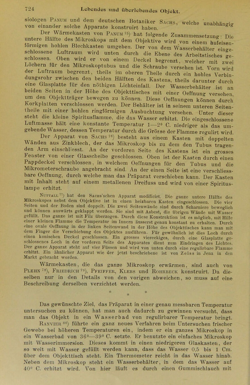 siolof^en Paxum und dem deutschen Botaniker Sachs von einander solche Apparate konstruirt haben. dungsrohr zwischen den beiden Hälften des Kastens, theils darunter durch eine Glasplatte für den nölhigen Lichteinfall. Der Wasserbehälter ist an beiden Seiten in der Hohe des Objekttisches mit einer Oeffnun»- versehen um den Objektträger bewegen zu können. Diese Oeffnungen können durch Korkplatten verschlossen werden. Der Behälter ist in seinem unteren Seiten- theile mit einer hohlen ringförmigen Ausbuchtung versehen. Unter dieser steht die kleine Spiritusflamme, die das Wasser erhitzt. Die eingeschlossene Luftmasse hält eine konstante Temperatur 1—2» C. niedriger als das um- gebende Wasser, dessen Temperatur durch die Grösse der Flamme regulirt wird Der Apparat von S.achs'») besteht aus einem Kasten mit doppelten Wänden aus Zinkblech, der das Mikroskop bis zu dem den Tubus tragen- den Arm einschliesst. An der vorderen Seite des Kastens ist ein grosses Fenster von einer Glasscheibe geschlossen. Oben ist der Kasten durch einen Pappdeckel verschlossen, in welchem Oeffnungen für den Tubus und die Mikrometerschraube angebracht sind. An der einen Seite ist eine verschliess- bare Oeffnung, durch welche man das Präparat verschieben kann. Der Kasten mit Inhalt steht auf einem metallenen Dreifuss und wird von einer Spiritus- lampe erhitzt. Nuttall hat den Sachs sehen Appai'at modificirt. Die ganze untere Hälfte des Mikroskopes nebst dem Objektive ist in einen heizbaren Kasten eingeschlossen. Die vier Seiten und der Boden sind doppelt. Die zwei Seitenwünde sind durch Scharniere beweglich und können auswärts geklappt werden. Sie sind mit Asbest, die übrigen Wände mit Wasser gefüllt. Das ganze ist mit Filz überzogen. Durch diese Konstruktion ist es möglich, mit Hilfe einer kleinen Flamme die Temperatur im Innern äusserst genau konstant zu erhalten. Durch eine ovale Oeffnung in der linken Seitenwand in der Höhe des Objekttisches kann man mit dem Finger die Verschiebung des Objektes ausführen. Für gewöhnlich ist dies Loch durch einen konischen Deckel geschlossen. Ein grosses viereckiges, durch eine Glasplatte ge- schlossenes Loch in der vorderen Seite des Apparates dient zum Eindringen des Lichtes. Der ganze Apparat steht auf vier Füssen und wird von unten durch eine regulirbare Flamme erhitzt. Ein ähnlicher Apparat wie der jetzt beschriebene ist von Zeiss in Jena in den Markt gebracht worden. Wärmekasten, die das ganze Mikroskop erwärmen, sind auch von Plehn ■'8), Friedrich ^»), Pfeiffer, Klees und Rohrbeck konstruirt. Da die- selben nur in den Details von den vorigen abweichen, so muss auf eine Beschreibung derselben verzichtet werden. Das gewünschte Ziel, das Präparat in einer genau messbaren Temperatur untersuchen zu können, hat man auch dadurch zu gewinnen versucht, dass man das Objekt in ein Wasserbad von regulirbarer Temperatur bringt. Rax'vier »») führte ein ganz neues Verfahren beim Untersuchen frischer Gewebe bei höheren Temperaturen ein, indem er ein ganzes Mikroskop in ein Wasserbad von 36°—39» C. setzte. Er benutzte ein einfaches Mikroskop mit Wasserimmersion. Dieses kommt in einen niedrigeren Glaskasten, der so weit mit Wasser gefüllt werden kann, dass das Wasser 0,5 bis 1 Cm. über dem Objekttisch steht. Ein Thermometer reicht in das Wasser hinab. Neben dem Mikroskop steht ein Wasserbehälter, in dem das Wasser auf 40» C. erhitzt wird. Von hier läuft es durch einen Gummischlauch mit