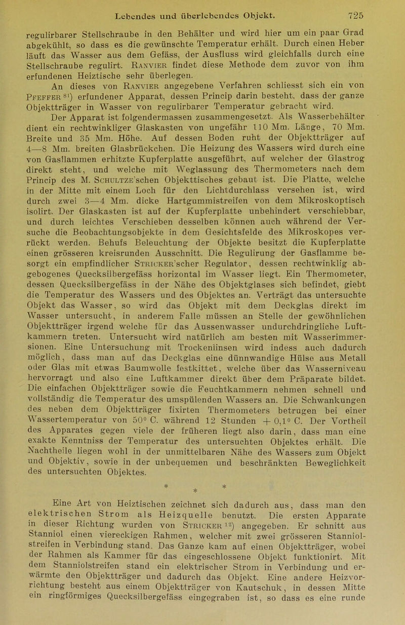 regulirbarer Stellschraube in den Behälter und wird hier um ein paar Grad abgekühlt, so dass es die gewünschte Temperatur erhält. Durch einen Heber läuft das Wasser aus dem Gefäss, der Ausfluss wird gleichfalls durch eine Stellschraube regulirt. Raxvier findet diese Methode dem zuvor von ihm erfundenen Heiztische sehr überlegen. An dieses von Ranvier angegebene Verfahren schliesst sich ein von Pfeffer ®') erfundener Apparat, dessen Princip darin besteht, dass der ganze Objektträger in Wasser von regulirbarer Temperatur gebracht wird. Der Apparat ist folgendermassen zusammengesetzt. Als Wasserbehälter dient ein rechtwinkliger Glaskasten von ungefähr 110 Mm. Länge, 70 Mm. Breite und 35 Mm. Höhe. Auf dessen Boden ruht der Objektträger auf 4—8 Mm. breiten Glasbrückchen. Die Heizung des Wassers wird durch eine von Gasflammen erhitzte Kupferplatte ausgeführt, auf welcher der Glastrog direkt steht, und welche mit Weglassung des Thermometers nach dem Princip des M. ScHiiLTZE'schen Objekttisches gebaut ist. Die Platte, welche in der Mitte mit einem Loch für den Lichtdurchlass versehen ist, wird durch zwei 3—4 Mm. dicke Hartgummistreifen von dem Mikroskoptisch isolirt. Der Glaskasten ist auf der Kupferplatte unbehindert verschiebbar, und durch leichtes Verschieben desselben können auch während der Ver- suche die Beohachtungsobjekte in dem Gesichtsfelde des Mikroskopes ver- rückt werden. Behufs Beleuchtung der Objekte besitzt die Kupferplatte einen grösseren kreisrunden Ausschnitt. Die Regulirung der Gasflamme be- sorgt ein empfindlicher STRicKER’scher Regulator, dessen rechtwinklig ab- gebogenes Quecksilbergefäss horizontal im Wasser liegt. Ein Thermometer, dessen Quecksilbergefäss in der Nähe des Objektglases sich befindet, giebt die Temperatur des Wassers und des Objektes an. Verträgt das untersuchte Objekt das Wasser, so wird das Objekt mit dem Deckglas direkt im Wasser untersucht, in anderem Falle müssen an Stelle der gewöhnlichen Objektträger irgend welche für das Aussenwasser undurchdringliche Luft- kammern treten. Untersucht wird natürlich am besten mit Wasserimmer- sionen. Eine Untersuchung mit Trockenlinsen wird indess auch dadurch möglich, dass man auf das Deckglas eine dünnwandige Hülse aus Metall oder Glas mit etwas Baumwolle festkittet, welche über das Wasserniveau hervorragt und also eine Luftkammer direkt über dem Präparate bildet. Die einfachen Objektträger sowie die Feuchtkammern nehmen schnell und vollständig die Temperatur des umspülenden Wassers an. Die Schwankungen des neben dem Objektträger fixirten Thermometers betrugen bei einer Wassertemperatur von 50® C. während 12 Stunden -t- 0,1® C. Der Vortheil des Apparates gegen viele der früheren liegt also darin, dass man eine exakte Kenntniss der Temperatur des untersuchten Objektes erhält. Die Nachtheile liegen wohl in der unmittelbaren Nähe des Wassers zum Objekt und Objektiv, sowie in der unbequemen und beschränkten Beweglichkeit des untersuchten Objektes. Eine Art von Heiztischen zeichnet sich dadurch aus, dass man den elektrischen Strom als Heizquelle benutzt. Die ersten Apparate in dieser Richtung wurden von Stricker i®) angegeben. Er schnitt aus Stanniol einen viereckigen Rahmen, welcher mit zwei grösseren Stanniol- streifen in Verbindung stand. Das Ganze kam auf einen Objektträger, wobei der Rahmen als Kammer für das eingeschlossene Objekt funktionirt. Mit dem Stanniolstreifen stand ein elektrischer Strom in Verbindung und er- wärmte den Objektträger und dadurch das Objekt. Eine andere Heizvor- richtung besteht aus einem Objektträger von Kautschuk, in dessen Mitte ein ringförmiges Quecksilbergefäss eingegraben ist, so dass es eine runde