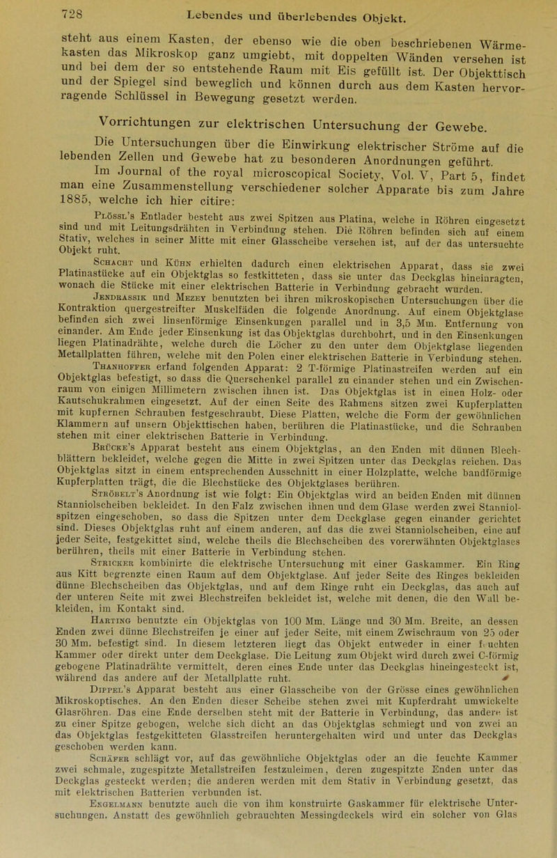 steht aus einem Kasten, der ebenso wie die oben beschriebenen Wärme- kasten das Mikroskop ganz umgiebt, mit doppelten Wänden versehen ist und bei dem der so entstehende Raum mit Eis gefüllt ist. Der Objekttisch und der Spiepl sind beweglich und können durch aus dem Kasten hervor- ragende Schlüssel in Bewegung gesetzt werden. Vorrichtungen zur elektrischen Untersuchung der Gewebe. Die Untersuchungen über die Einwirkung elektrischer Ströme auf die lebenden Zellen und Gewebe hat zu besonderen Anordnung^en geführt. Im Journal of the royal microscopical Society, Vol. V, Part 5, findet man eine Zusammenstellung verschiedener solcher Apparate bis zum Jahre 1885, welche ich hier citire: Plössl’s Entlader besteht aus zwei Spitzen aus Platina, welche in Eöhren eingesetzt sind und mit Leitungsdräliten in Verbindung stehen. Die Eöhren befinden sich auf einem Stativ, welches in seiner Mitte mit einer Glasscheibe versehen ist, auf der das untersuchte Objekt ruht. Schacht und Kühn erhielten dadurch einen elektrischen Apparat, dass sie zwei Platinastücke auf ein Objektglas so festkitteteii, dass sie unter das Deckglas hineiuragten wonach die Stücke mit einer elektrischen Batterie in Verbindung gebracht wurden. ’ Jendkassik und Mezev benutzten bei ihren mikroskopischen Untersuchungen über die Kontraktion quergestreifter Muskelfäden die folgende Anordnung. Auf einem Objektglase befinden sich zwei linsenförmige Einsenkungen parallel und in 3,5 Mm. Entfernung von einander. Am Ende jeder Einsenkung ist das Objektglas durchbohrt, und in den Einsenkungen liegen Platinadrähte, welche durch die Löcher zu den unter dem Objektglase liegenden Metallplatten führen, welche mit den Polen einer elektrischen Batterie in Verbindung stehen. Thanhofeer erfand folgenden Apparat: 2 T-förmige Platinastreifen werden auf ein Objektglas befestigt, so dass die Querschenkel parallel zu einander stehen und ein Zwischen- raum von einigen Millimetern zwischen ihnen ist. Das Objektglas ist in einen Holz- oder Kautschukrahmen eingesetzt. Auf der einen Seite des Eahmeus sitzen zwei Kupferplatten mit kupfernen Schrauben festgeschraubt. Diese Platten, welche die Form der gewöhnlichen Klammern auf unsern Objekttischen haben, berühren die Platinastücke, und die Schrauben stehen mit einer elektrischen Batterie in Verbindung. Brücke’s Apparat besteht aus einem Objektglas, an den Enden mit dünnen Blech- blättern bekleidet, welche gegen die Mitte in zwei Spitzen unter das Deckglas reichen. Das Objektglas sitzt in einem entsprechenden Ausschnitt in einer Holzplatte, welche bandförmige Kupferplatten trägt, die die Blechstücke des Objektglases berühren. Stböbelt’s Anordnung ist wie folgt: Ein Objektglas wird an beiden Enden mit dünnen Stanniolscheiben bekleidet. In den Falz zwischen ihnen und dem Glase werden zwei Stanniol- spitzen eingeschoben, so dass die Spitzen unter dem Deckglase gegen einander gerichtet sind. Dieses Objektglas ruht auf einem anderen, auf das die zwei Stanniolscheiben, eine auf jeder Seite, festgekittet sind, welche theils die Blechscheiben des vorerwähnten Objektglases berühren, theils mit einer Batterie in Verbindung stehen. Stricker kombinirte die elektrische Untersuchung mit einer Gaskammer. Ein Eing ans Kitt begrenzte einen Eaum auf dem Objektglase. Auf jeder Seite des Einges bekleiden dünne Blechscheiben das Objektglas, und auf dem Einge ruht ein Deckglas, das auch auf der unteren Seite mit zwei Blechstreifen bekleidet ist, welche mit denen, die den Wall be- kleiden, im Kontakt sind. Harting benutzte ein Objektglas von 100 Mm. Länge und 30 Mni. Breite, an dessen Enden zwei dünne Blechstreifen je einer auf jeder Seite, mit einem Zwischraum von 2ö oder 30 Mm. befestigt sind. In diesem letzteren liegt das Objekt entweder in einer f. uchten Kammer oder direkt unter dem Deckglase. Die Leitung zum Objekt wird durch zwei C-füruiig gebogene Platinadrähte vermittelt, deren eines Ende unter das Deckglas hineingesteckt ist, während das andere auf der Metallplatte ruht. ^ Dippel’s Apparat besteht aus einer Glasscheibe von der Grösse eines gewöhnlichen Mikroskoptisches. An den Enden dieser Scheibe stehen zwei mit Kupferdraht umwickelte Glasröhren. Das eine Ende derselben steht mit der Batterie in Verbindung, das andere ist zu einer Spitze gebogen, welche sich dicht an das Objektglas schmiegt und von zwei an das Objektglas festgekitteteu Glasstreifen heruntergehalten wird und unter das Deckglas geschoben werden kann. Schäfer schlägt vor, auf das gewöhnliche Objektglas oder an die feuchte Kammer zwei schmale, zugespitzte Metallstreifen festzuleimen, deren zugespitzte Enden unter das Deckglas gesteckt werden; die anderen werden mit dem Stativ in Verbindung gesetzt, das mit elektrischen Batterien verbunden ist. Ekgelmann benutzte auch die von ihm konstruirte Gaskammer für elektrische Unter- suchungen. Anstatt des gewöhnlich gebrauchten Messingdeckels wird ein solcher von Glas