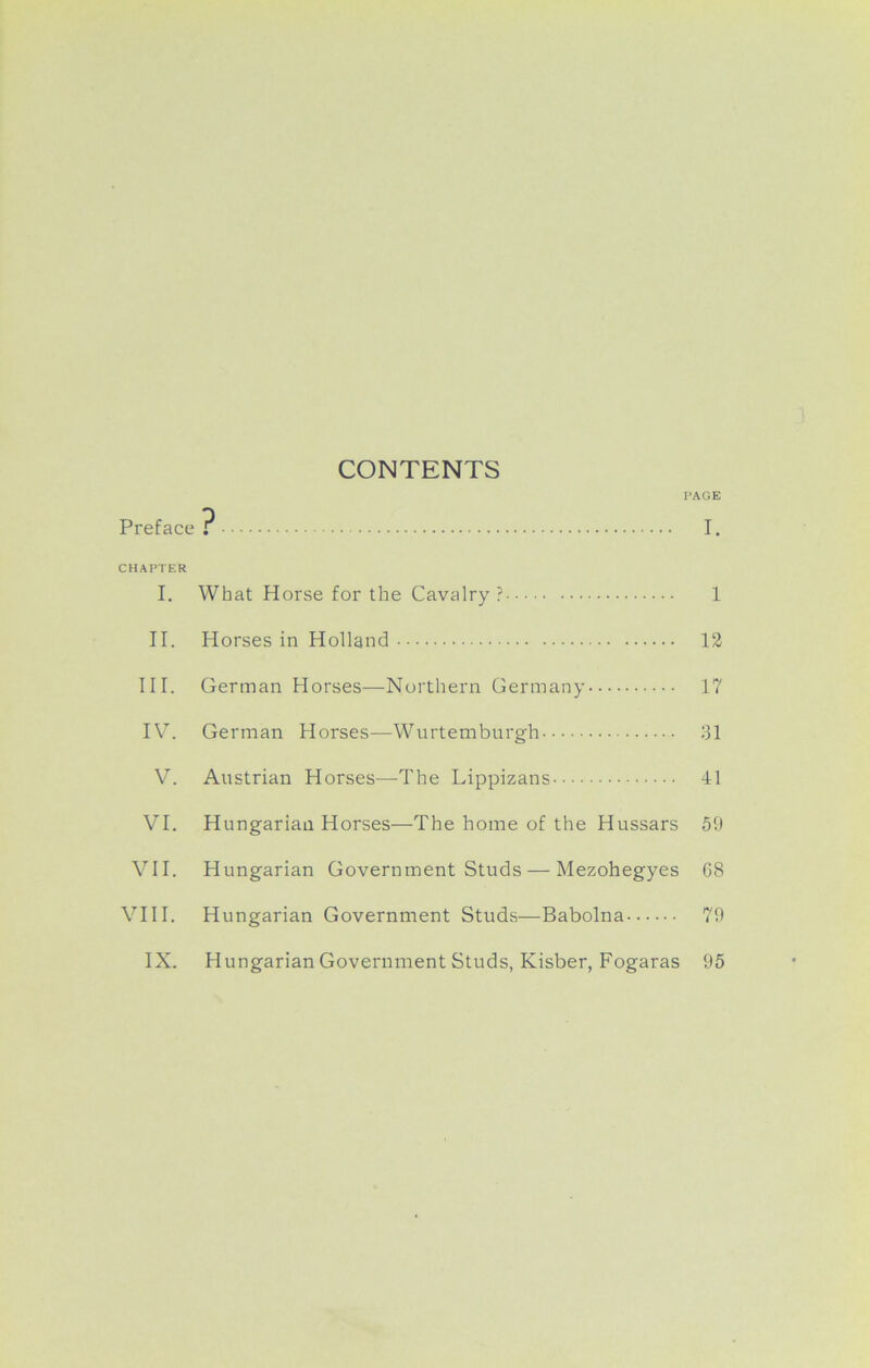 CONTENTS PAGE Preface? I. CHAPTER I. What Horse for the Cavalry ? 1 II. Horses in Holland 12 III. German Horses—Northern Germany 17 IV. German Horses—Wurtemburgh 31 V. Austrian Horses—The Lippizans 41 VI. Hungarian Horses—The home of the Hussars 59 VII. Hungarian Government Studs — Mezohegyes G8 VIII. Hungarian Government Studs—Babolna 79
