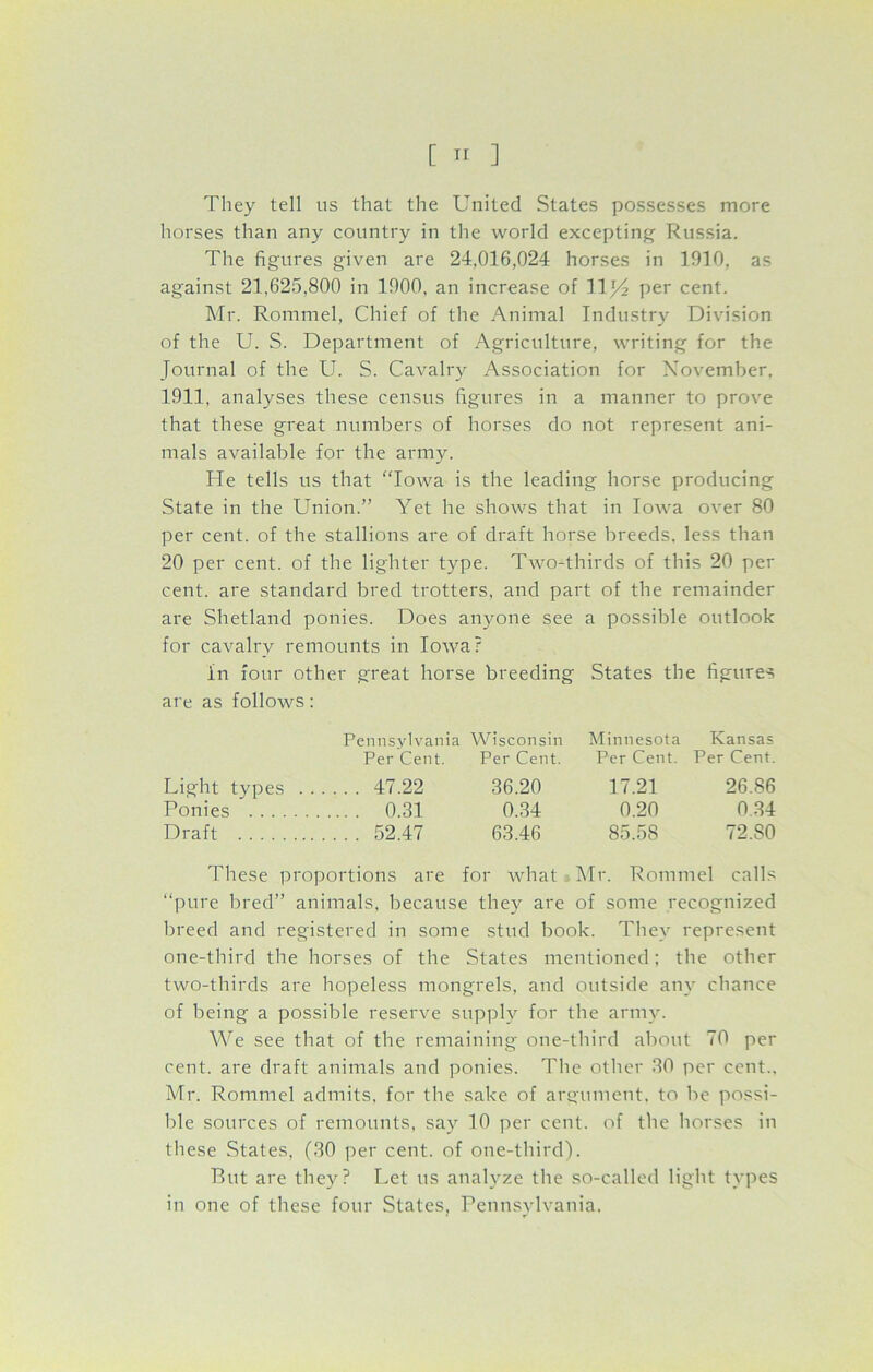 They tell us that the United States possesses more horses than any country in the world excepting Russia. The figures given are 24,016,024 horses in 1910, as against 21,625,800 in 1900, an increase of 11J4 per cent. Mr. Rommel, Chief of the Animal Industry Division of the U. S. Department of Agriculture, writing for the Journal of the U. S. Cavalry Association for November. 1911, analyses these census figures in a manner to prove that these great numbers of horses do not represent ani- mals available for the army. He tells us that “Iowa is the leading horse producing State in the Union.” Yet he shows that in Iowa over 80 per cent, of the stallions are of draft horse breeds, less than 20 per cent, of the lighter type. Two-thirds of this 20 per cent, are standard bred trotters, and part of the remainder are Shetland ponies. Does anyone see a possible outlook for cavalry remounts in Iowa? in four other great horse breeding States the figures are as follows: Pennsylvania Wisconsin Minnesota Kansas Per Cent. Per Cent. Per Cent. Per Cent. Light types 47.22 36.20 17.21 26.86 Ponies 0.31 0.34 0.20 0.34 Draft 52.47 63.46 85.58 72.80 These proportions are for what Mr. Rommel calls “pure bred” animals, because they are of some recognized breed and registered in some stud book. They represent one-third the horses of the States mentioned; the other two-thirds are hopeless mongrels, and outside any chance of being a possible reserve supply for the army. We see that of the remaining one-third about 70 per cent, are draft animals and ponies. The other 30 per cent.. Mr. Rommel admits, for the sake of argument, to be possi- ble sources of remounts, say 10 per cent, of the horses in these States, (30 per cent, of one-third). But are they? Let us analyze the so-called light types in one of these four States, Pennsylvania,