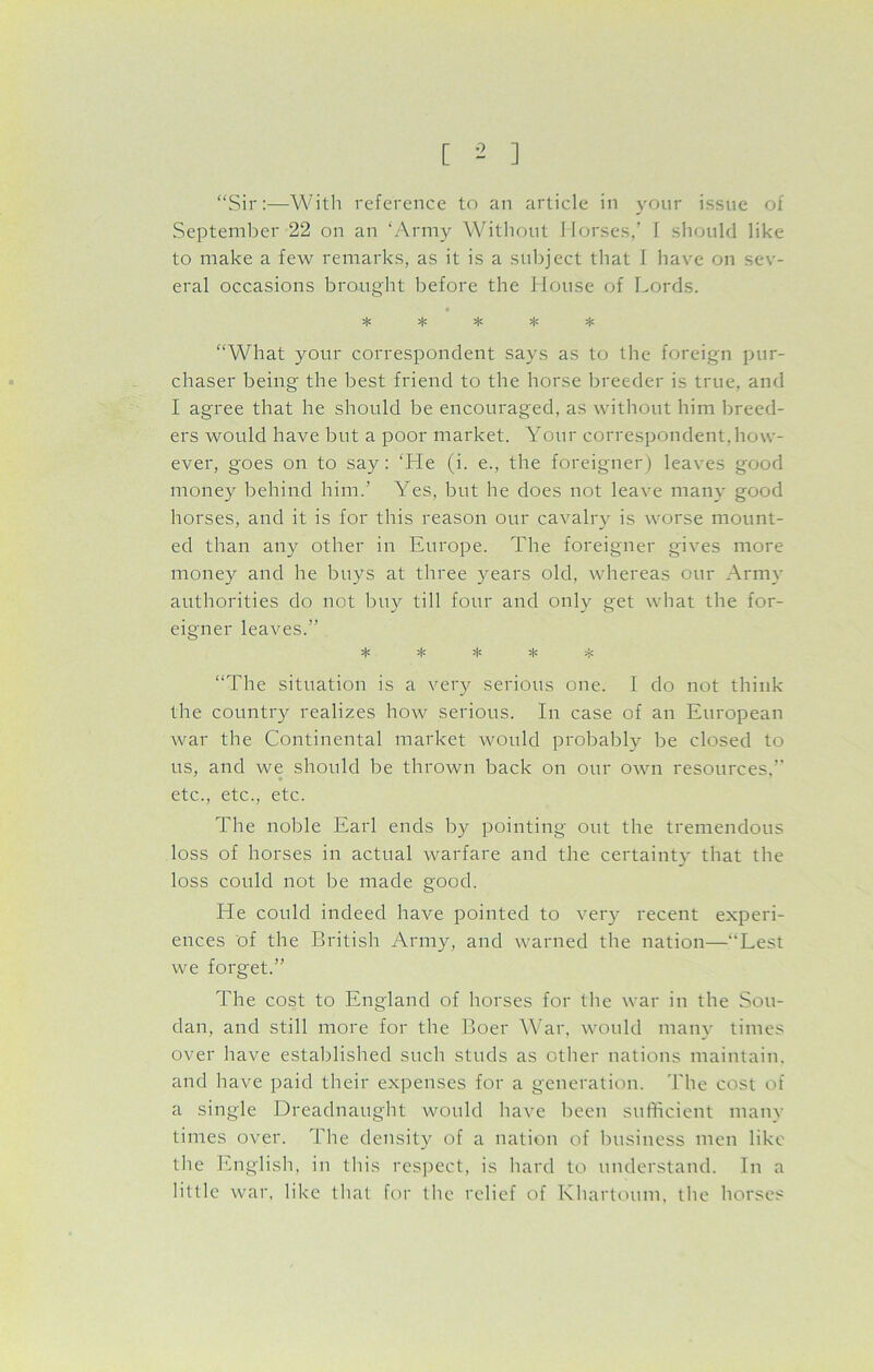 “Sir:—With reference to an article in your issue of September 22 on an ‘Army Without Ilorses,’ I should like to make a few remarks, as it is a subject that I have on sev- eral occasions brought before the House of Lords. “What your correspondent says as to the foreign pur- chaser being the best friend to the horse breeder is true, and I agree that he should be encouraged, as without him breed- ers would have but a poor market. Your correspondent, how- ever, goes on to say: ‘He (i. e., the foreigner) leaves good money behind him.’ Yes, but he does not leave many good horses, and it is for this reason our cavalry is worse mount- ed than any other in Europe. The foreigner gives more money and he buys at three years old, whereas our Army authorities do not buy till four and only get what the for- eigner leaves.” ^ * jjl ^ “The situation is a very serious one. I do not think the country realizes how serious. In case of an European war the Continental market would probably be closed to us, and we should be thrown back on our own resources,” etc., etc., etc. The noble Earl ends by pointing out the tremendous loss of horses in actual warfare and the certainty that the loss could not be made good. He could indeed have pointed to very recent experi- ences of the British Army, and warned the nation—Lest we forget.” The cost to England of horses for the war in the Sou- dan, and still more for the Boer War, would many times over have established such studs as other nations maintain, and have paid their expenses for a generation. The cost of a single Dreadnaught would have been sufficient many times over. The density of a nation of business men like the English, in this respect, is hard to understand. In a little war, like that for the relief of Khartoum, the horses